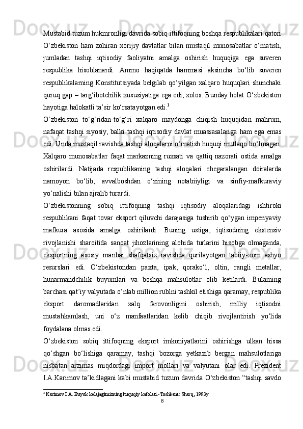 Mustabid tuzum hukmronligi davrida sobiq ittifoqning boshqa respublikalari qatori
O‘zbekiston   ham   zohiran   xorijiy   davlatlar   bilan   mustaqil   munosabatlar   o‘rnatish,
jumladan   tashqi   iqtisodiy   faoliyatni   amalga   oshirish   huquqiga   ega   suveren
respublika   hisoblanardi.   Ammo   haqiqatda   hammasi   aksincha   bo‘lib   suveren
respublikalarning   Konstitutsiyada   belgilab   qo‘yilgan   xalqaro   huquqlari   shunchaki
quruq gap – targ‘ibotchilik xususiyatiga ega edi, xolos. Bunday holat O‘zbekiston
hayotiga halokatli ta’sir ko‘rsatayotgan edi. 3
O‘zbekiston   to‘g‘ridan-to‘g‘ri   xalqaro   maydonga   chiqish   huquqidan   mahrum,
nafaqat tashqi  siyosiy,  balki  tashqi  iqtisodiy davlat muassasalariga  ham ega emas
edi. Unda mustaqil ravishda tashqi aloqalarni o‘rnatish huquqi mutlaqo bo‘lmagan.
Xalqaro   munosabatlar   faqat   markazning   ruxsati   va   qattiq   nazorati   ostida   amalga
oshirilardi.   Natijada   respublikaning   tashqi   aloqalari   chegaralangan   doiralarda
namoyon   bo‘lib,   avvalboshdan   o‘zining   notabiiyligi   va   sinfiy-mafkuraviy
yo‘nalishi bilan ajralib turardi.
O‘zbekistonning   sobiq   ittifoqning   tashqi   iqtisodiy   aloqalaridagi   ishtiroki
respublikani   faqat   tovar   eksport   qiluvchi   darajasiga   tushirib   qo‘ygan   imperiyaviy
mafkura   asosida   amalga   oshirilardi.   Buning   ustiga,   iqtisodning   ekstensiv
rivojlanishi   sharoitida   sanoat   jihozlarining   alohida   turlarini   hisobga   olmaganda,
eksportning   asosiy   manbai   shafqatsiz   ravishda   qurilayotgan   tabiiy-xom   ashyo
resurslari   edi.   O‘zbekistondan   paxta,   ipak,   qorako‘l,   oltin,   rangli   metallar,
hunarmandchilik   buyumlari   va   boshqa   mahsulotlar   olib   ketilardi.   Bularning
barchasi qat’iy valyutada o‘nlab million rublni tashkil etishiga qaramay, respublika
eksport   daromadlaridan   xalq   farovonligini   oshirish,   milliy   iqtisodni
mustahkamlash,   uni   o‘z   manfaatlaridan   kelib   chiqib   rivojlantirish   yo‘lida
foydalana olmas edi.
O‘zbekiston   sobiq   ittifoqning   eksport   imkoniyatlarini   oshirishga   ulkan   hissa
qo‘shgan   bo‘lishiga   qaramay,   tashqi   bozorga   yetkazib   bergan   mahsulotlariga
nisbatan   arzimas   miqdordagi   import   mollari   va   valyutani   olar   edi.   Prezident
I.A.Karimov ta’kidlagani kabi mustabid tuzum davrida O‘zbekiston “tashqi savdo
3
  Karimov I.A. Buyuk kelajagimizning huquqiy kafolati.-Toshkent: Sharq, 1993y
8 