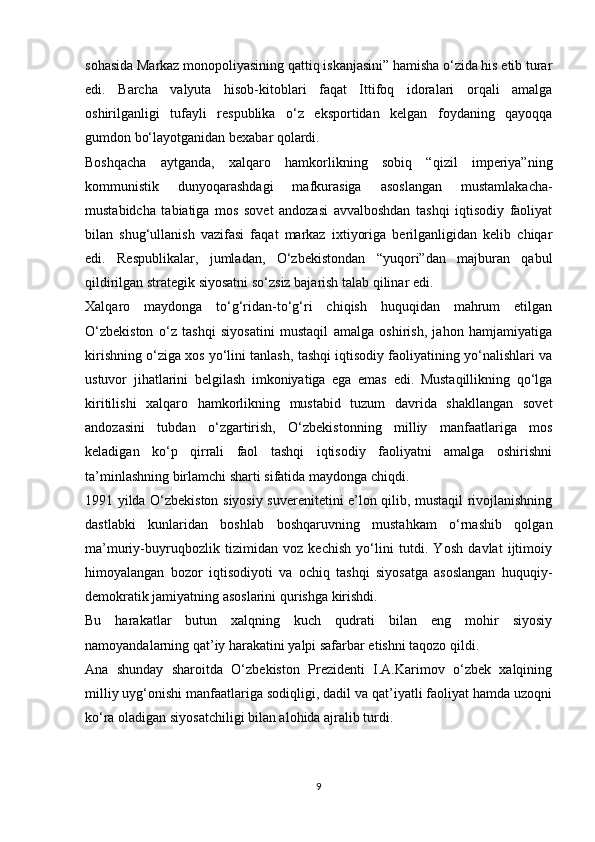 sohasida Markaz monopoliyasining qattiq iskanjasini” hamisha o‘zida his etib turar
edi.   Barcha   valyuta   hisob-kitoblari   faqat   Ittifoq   idoralari   orqali   amalga
oshirilganligi   tufayli   respublika   o‘z   eksportidan   kelgan   foydaning   qayoqqa
gumdon bo‘layotganidan bexabar qolardi.
Boshqacha   aytganda,   xalqaro   hamkorlikning   sobiq   “qizil   imperiya”ning
kommunistik   dunyoqarashdagi   mafkurasiga   asoslangan   mustamlakacha-
mustabidcha   tabiatiga   mos   sovet   andozasi   avvalboshdan   tashqi   iqtisodiy   faoliyat
bilan   shug‘ullanish   vazifasi   faqat   markaz   ixtiyoriga   berilganligidan   kelib   chiqar
edi.   Respublikalar,   jumladan,   O‘zbekistondan   “yuqori”dan   majburan   qabul
qildirilgan strategik siyosatni so‘zsiz bajarish talab qilinar edi.
Xalqaro   maydonga   to‘g‘ridan-to‘g‘ri   chiqish   huquqidan   mahrum   etilgan
O‘zbekiston   o‘z   tashqi   siyosatini   mustaqil   amalga   oshirish,   jahon   hamjamiyatiga
kirishning o‘ziga xos yo‘lini tanlash, tashqi iqtisodiy faoliyatining yo‘nalishlari va
ustuvor   jihatlarini   belgilash   imkoniyatiga   ega   emas   edi.   Mustaqillikning   qo‘lga
kiritilishi   xalqaro   hamkorlikning   mustabid   tuzum   davrida   shakllangan   sovet
andozasini   tubdan   o‘zgartirish,   O‘zbekistonning   milliy   manfaatlariga   mos
keladigan   ko‘p   qirrali   faol   tashqi   iqtisodiy   faoliyatni   amalga   oshirishni
ta’minlashning birlamchi sharti sifatida maydonga chiqdi.
1991 yilda O‘zbekiston siyosiy suverenitetini e’lon qilib, mustaqil rivojlanishning
dastlabki   kunlaridan   boshlab   boshqaruvning   mustahkam   o‘rnashib   qolgan
ma’muriy-buyruqbozlik   tizimidan   voz   kechish   yo‘lini   tutdi.   Yosh   davlat   ijtimoiy
himoyalangan   bozor   iqtisodiyoti   va   ochiq   tashqi   siyosatga   asoslangan   huquqiy-
demokratik jamiyatning asoslarini qurishga kirishdi.
Bu   harakatlar   butun   xalqning   kuch   qudrati   bilan   eng   mohir   siyosiy
namoyandalarning qat’iy harakatini yalpi safarbar etishni taqozo qildi.
Ana   shunday   sharoitda   O‘zbekiston   Prezidenti   I.A.Karimov   o‘zbek   xalqining
milliy uyg‘onishi manfaatlariga sodiqligi, dadil va qat’iyatli faoliyat hamda uzoqni
ko‘ra oladigan siyosatchiligi bilan alohida ajralib turdi.
9 