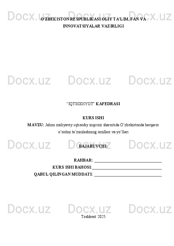 O’ZBEKISTON RESPUBLIKASI OLIY TA’LIM, FAN VA
INNOVATSIYALAR VAZIRLIGI
“IQTSODIYOT”  KAFEDRASI
KURS ISHI
MAVZU:   Jah о n   m о liyaviy - iqtis о diy   inqir о zi   shar о itida   O ’ zbekist о nda   barqar о r
o ’ sishni   ta ’ minlashning   о millari   va   yo ’ llari
BAJARUVCHI:  
RAHBAR:  _________________________________
KURS ISHI BAHOSI: __________________________________
QABUL QILINGAN MUDDATI:  _________________________________
Toshkent  202 5 