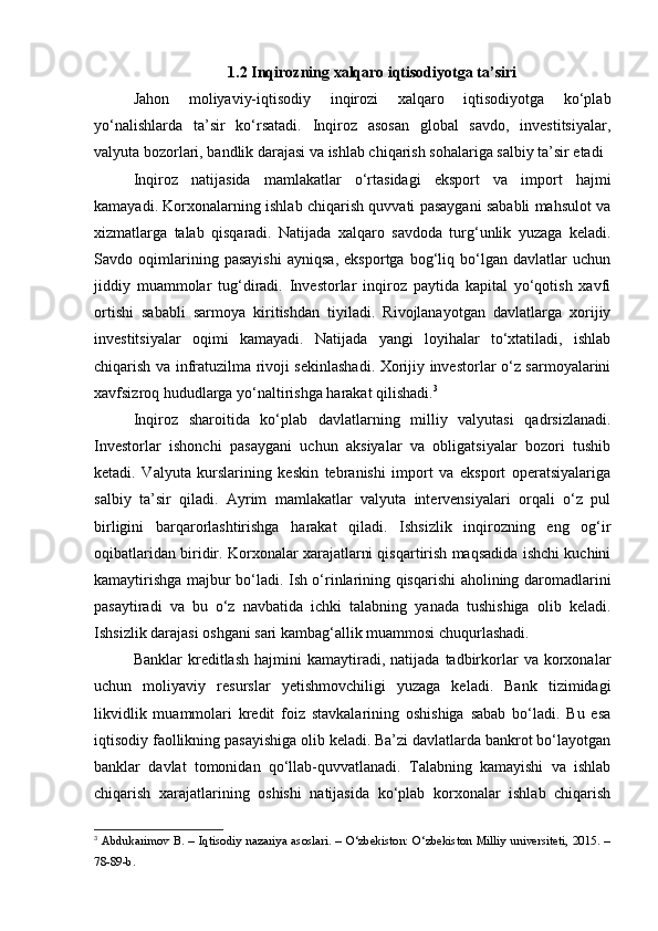 1.2 Inqirozning xalqaro iqtisodiyotga ta’siri
Jahon   moliyaviy-iqtisodiy   inqirozi   xalqaro   iqtisodiyotga   ko‘plab
yo‘nalishlarda   ta’sir   ko‘rsatadi.   Inqiroz   asosan   global   savdo,   investitsiyalar,
valyuta bozorlari, bandlik darajasi va ishlab chiqarish sohalariga salbiy ta’sir etadi
Inqiroz   natijasida   mamlakatlar   o‘rtasidagi   eksport   va   import   hajmi
kamayadi. Korxonalarning ishlab chiqarish quvvati pasaygani sababli mahsulot va
xizmatlarga   talab   qisqaradi.   Natijada   xalqaro   savdoda   turg‘unlik   yuzaga   keladi.
Savdo   oqimlarining   pasayishi   ayniqsa,   eksportga   bog‘liq   bo‘lgan   davlatlar   uchun
jiddiy   muammolar   tug‘diradi.   Investorlar   inqiroz   paytida   kapital   yo‘qotish   xavfi
ortishi   sababli   sarmoya   kiritishdan   tiyiladi.   Rivojlanayotgan   davlatlarga   xorijiy
investitsiyalar   oqimi   kamayadi.   Natijada   yangi   loyihalar   to‘xtatiladi,   ishlab
chiqarish va infratuzilma rivoji sekinlashadi. Xorijiy investorlar o‘z sarmoyalarini
xavfsizroq hududlarga yo‘naltirishga harakat qilishadi. 3
Inqiroz   sharoitida   ko‘plab   davlatlarning   milliy   valyutasi   qadrsizlanadi.
Investorlar   ishonchi   pasaygani   uchun   aksiyalar   va   obligatsiyalar   bozori   tushib
ketadi.   Valyuta   kurslarining   keskin   tebranishi   import   va   eksport   operatsiyalariga
salbiy   ta’sir   qiladi.   Ayrim   mamlakatlar   valyuta   intervensiyalari   orqali   o‘z   pul
birligini   barqarorlashtirishga   harakat   qiladi.   Ishsizlik   inqirozning   eng   og‘ir
oqibatlaridan biridir. Korxonalar xarajatlarni qisqartirish maqsadida ishchi kuchini
kamaytirishga majbur bo‘ladi. Ish o‘rinlarining qisqarishi aholining daromadlarini
pasaytiradi   va   bu   o‘z   navbatida   ichki   talabning   yanada   tushishiga   olib   keladi.
Ishsizlik darajasi oshgani sari kambag‘allik muammosi chuqurlashadi.
Banklar   kreditlash   hajmini   kamaytiradi,   natijada   tadbirkorlar   va   korxonalar
uchun   moliyaviy   resurslar   yetishmovchiligi   yuzaga   keladi.   Bank   tizimidagi
likvidlik   muammolari   kredit   foiz   stavkalarining   oshishiga   sabab   bo‘ladi.   Bu   esa
iqtisodiy faollikning pasayishiga olib keladi. Ba’zi davlatlarda bankrot bo‘layotgan
banklar   davlat   tomonidan   qo‘llab-quvvatlanadi.   Talabning   kamayishi   va   ishlab
chiqarish   xarajatlarining   oshishi   natijasida   ko‘plab   korxonalar   ishlab   chiqarish
3
  Abdukarimov B. – Iqtisodiy nazariya asoslari. – O‘zbekiston: O‘zbekiston Milliy universiteti, 2015. –
78-89-b. 