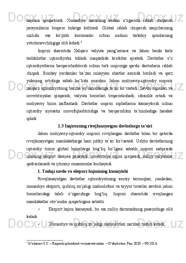 hajmini   qisqartiradi.   Xomashyo   narxining   keskin   o‘zgarishi   ishlab   chiqarish
jarayonlarini   beqaror   holatga   keltiradi.   Global   ishlab   chiqarish   zanjirlarining
uzilishi   esa   ko‘plab   korxonalar   uchun   muhim   tarkibiy   qismlarning
yetishmovchiligiga olib keladi. 4
Inqiroz   sharoitida   Xalqaro   valyuta   jamg‘armasi   va   Jahon   banki   kabi
tashkilotlar   iqtisodiyotni   tiklash   maqsadida   kreditlar   ajratadi.   Davlatlar   o‘z
iqtisodiyotlarini   barqarorlashtirish   uchun   turli   inqirozga   qarshi   dasturlarni   ishlab
chiqadi.   Bunday   yordamlar   ba’zan   muayyan   shartlar   asosida   beriladi   va   qarz
yukining   ortishiga   sabab   bo‘lishi   mumkin.   Jahon   moliyaviy-iqtisodiy   inqirozi
xalqaro iqtisodiyotning barcha yo‘nalishlariga ta’sir ko‘rsatadi. Savdo oqimlari va
investitsiyalar   qisqaradi,   valyuta   bozorlari   beqarorlashadi,   ishsizlik   ortadi   va
moliyaviy   tizim   zaiflashadi.   Davlatlar   inqiroz   oqibatlarini   kamaytirish   uchun
iqtisodiy   siyosatni   muvofiqlashtirishga   va   barqarorlikni   ta’minlashga   harakat
qiladi.
1.3 Inqirozning rivojlanayotgan davlatlarga ta’siri
Jahon   moliyaviy-iqtisodiy   inqirozi   rivojlangan   davlatlar   bilan   bir   qatorda
rivojlanayotgan   mamlakatlarga   ham   jiddiy   ta’sir   ko‘rsatadi.   Ushbu   davlatlarning
iqtisodiy   tizimi   global   bozorlarga   bog‘liq   bo‘lgani   sababli   inqiroz   natijasida
ularning   eksport   darajasi   pasayadi,   investitsiya   oqimi   qisqaradi,   milliy   valyutalar
qadrsizlanadi va ijtimoiy muammolar kuchayadi.
1. Tashqi savdo va eksport hajmining kamayishi 
Rivojlanayotgan   davlatlar   iqtisodiyotining   asosiy   tarmoqlari,   jumladan,
xomashyo eksporti, qishloq xo‘jaligi mahsulotlari va tayyor tovarlar savdosi jahon
bozorlaridagi   talab   o‘zgarishiga   bog‘liq.   Inqiroz   sharoitida   rivojlangan
mamlakatlar iste’molni qisqartirgani sababli:
 Eksport hajmi kamayadi, bu esa milliy daromadning pasayishiga olib
keladi.
 Xomashyo va qishloq xo‘jaligi mahsulotlari narxlari tushib ketadi.
4
 G‘ulomov S.S. – Raqamli iqtisodiyot va innovatsiyalar. – O‘zbekiston: Fan, 2020. – 90-101-b. 