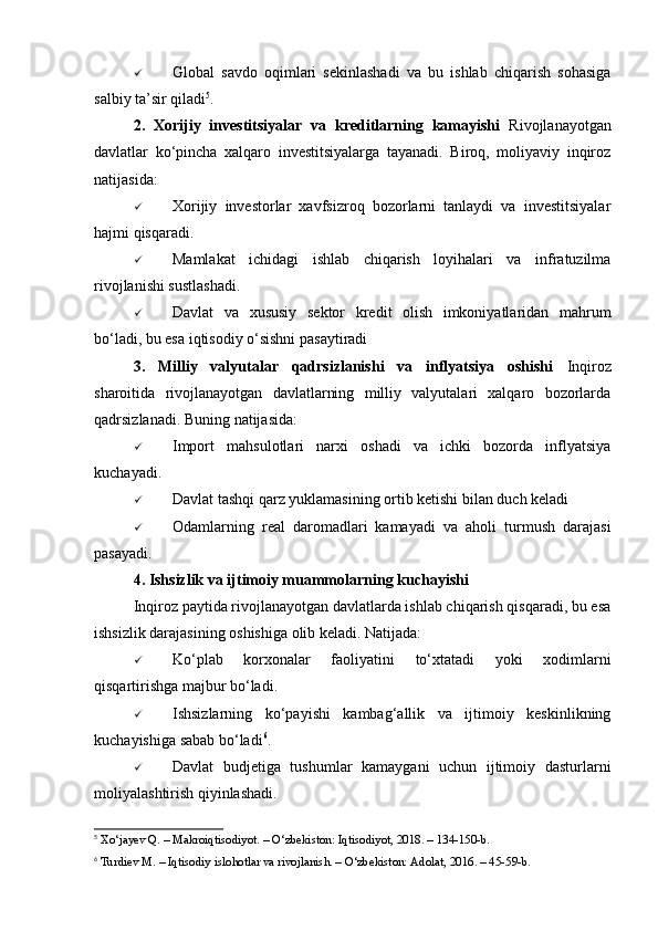  Global   savdo   oqimlari   sekinlashadi   va   bu   ishlab   chiqarish   sohasiga
salbiy ta’sir qiladi 5
.
2.   Xorijiy   investitsiyalar   va   kreditlarning   kamayishi   Rivojlanayotgan
davlatlar   ko‘pincha   xalqaro   investitsiyalarga   tayanadi.   Biroq,   moliyaviy   inqiroz
natijasida:
 Xorijiy   investorlar   xavfsizroq   bozorlarni   tanlaydi   va   investitsiyalar
hajmi qisqaradi.
 Mamlakat   ichidagi   ishlab   chiqarish   loyihalari   va   infratuzilma
rivojlanishi sustlashadi.
 Davlat   va   xususiy   sektor   kredit   olish   imkoniyatlaridan   mahrum
bo‘ladi, bu esa iqtisodiy o‘sishni pasaytiradi
3.   Milliy   valyutalar   qadrsizlanishi   va   inflyatsiya   oshishi   Inqiroz
sharoitida   rivojlanayotgan   davlatlarning   milliy   valyutalari   xalqaro   bozorlarda
qadrsizlanadi. Buning natijasida:
 Import   mahsulotlari   narxi   oshadi   va   ichki   bozorda   inflyatsiya
kuchayadi.
 Davlat tashqi qarz yuklamasining ortib ketishi bilan duch keladi
 Odamlarning   real   daromadlari   kamayadi   va   aholi   turmush   darajasi
pasayadi.
4. Ishsizlik va ijtimoiy muammolarning kuchayishi
Inqiroz paytida rivojlanayotgan davlatlarda ishlab chiqarish qisqaradi, bu esa
ishsizlik darajasining oshishiga olib keladi. Natijada:
 Ko‘plab   korxonalar   faoliyatini   to‘xtatadi   yoki   xodimlarni
qisqartirishga majbur bo‘ladi .
 Ishsizlarning   ko‘payishi   kambag‘allik   va   ijtimoiy   keskinlikning
kuchayishiga sabab bo‘ladi 6
.
 Davlat   budjetiga   tushumlar   kamaygani   uchun   ijtimoiy   dasturlarni
moliyalashtirish qiyinlashadi .
5
 Xo‘jayev Q. – Makroiqtisodiyot. – O‘zbekiston: Iqtisodiyot, 2018. – 134-150-b.
6
 Turdiev M. – Iqtisodiy islohotlar va rivojlanish. – O‘zbekiston: Adolat, 2016. – 45-59-b. 