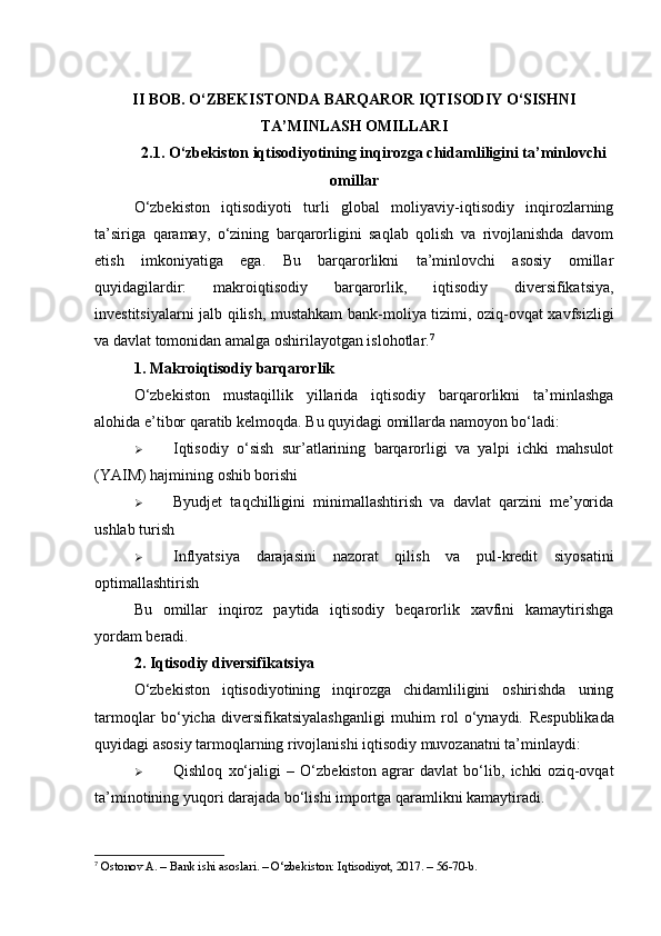 II   BOB . O‘ZBEKISTONDA BARQAROR IQTISODIY O‘SISHNI
TA’MINLASH OMILLARI
2.1. O‘zbekiston iqtisodiyotining inqirozga chidamliligini ta’minlovchi
omillar
O‘zbekiston   iqtisodiyoti   turli   global   moliyaviy-iqtisodiy   inqirozlarning
ta’siriga   qaramay,   o‘zining   barqarorligini   saqlab   qolish   va   rivojlanishda   davom
etish   imkoniyatiga   ega.   Bu   barqarorlikni   ta’minlovchi   asosiy   omillar
quyidagilardir:   makroiqtisodiy   barqarorlik,   iqtisodiy   diversifikatsiya,
investitsiyalarni jalb qilish, mustahkam  bank-moliya tizimi, oziq-ovqat xavfsizligi
va davlat tomonidan amalga oshirilayotgan islohotlar . 7
1. Makroiqtisodiy barqarorlik
O‘zbekiston   mustaqillik   yillarida   iqtisodiy   barqarorlikni   ta’minlashga
alohida e’tibor qaratib kelmoqda.  Bu quyidagi omillarda namoyon bo‘ladi:
 Iqtisodiy   o‘sish   sur’atlarining   barqarorligi   va   yalpi   ichki   mahsulot
(YAIM) hajmining oshib borishi
 Byudjet   taqchilligini   minimallashtirish   va   davlat   qarzini   me’yorida
ushlab turish
 Inflyatsiya   darajasini   nazorat   qilish   va   pul-kredit   siyosatini
optimallashtirish
Bu   omillar   inqiroz   paytida   iqtisodiy   beqarorlik   xavfini   kamaytirishga
yordam beradi.
2. Iqtisodiy diversifikatsiya
O‘zbekiston   iqtisodiyotining   inqirozga   chidamliligini   oshirishda   uning
tarmoqlar   bo‘yicha   diversifikatsiyalashganligi   muhim   rol   o‘ynaydi.   Respublikada
quyidagi asosiy tarmoqlarning rivojlanishi iqtisodiy muvozanatni ta’minlaydi:
 Qishloq   xo‘jaligi   –   O‘zbekiston   agrar   davlat   bo‘lib,   ichki   oziq-ovqat
ta’minotining yuqori darajada bo‘lishi importga qaramlikni kamaytiradi .
7
 Ostonov A. – Bank ishi asoslari. – O‘zbekiston: Iqtisodiyot, 2017. – 56-70-b. 