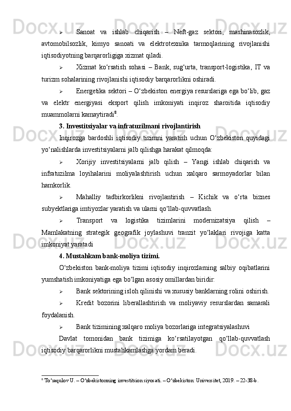  Sanoat   va   ishlab   chiqarish   –   Neft-gaz   sektori,   mashinasozlik,
avtomobilsozlik,   kimyo   sanoati   va   elektrotexnika   tarmoqlarining   rivojlanishi
iqtisodiyotning barqarorligiga xizmat qiladi .
 Xizmat   ko‘rsatish   sohasi   –   Bank,   sug‘urta,   transport-logistika,   IT   va
turizm sohalarining rivojlanishi iqtisodiy barqarorlikni oshiradi.
 Energetika sektori  – O‘zbekiston energiya resurslariga ega bo‘lib, gaz
va   elektr   energiyasi   eksport   qilish   imkoniyati   inqiroz   sharoitida   iqtisodiy
muammolarni kamaytiradi 8
.
3. Investitsiyalar va infratuzilmani rivojlantirish
Inqirozga   bardoshli   iqtisodiy   tizimni   yaratish   uchun   O‘zbekiston   quyidagi
yo‘nalishlarda investitsiyalarni jalb qilishga harakat qilmoqda:
 Xorijiy   investitsiyalarni   jalb   qilish   –   Yangi   ishlab   chiqarish   va
infratuzilma   loyihalarini   moliyalashtirish   uchun   xalqaro   sarmoyadorlar   bilan
hamkorlik.
 Mahalliy   tadbirkorlikni   rivojlantirish   –   Kichik   va   o‘rta   biznes
subyektlariga imtiyozlar yaratish va ularni qo‘llab-quvvatlash.
 Transport   va   logistika   tizimlarini   modernizatsiya   qilish   –
Mamlakatning   strategik   geografik   joylashuvi   tranzit   yo‘laklari   rivojiga   katta
imkoniyat yaratadi
4. Mustahkam bank-moliya tizimi.
O‘zbekiston   bank-moliya   tizimi   iqtisodiy   inqirozlarning   salbiy   oqibatlarini
yumshatish imkoniyatiga ega bo‘lgan asosiy omillardan biridir:
 Bank sektorining isloh qilinishi va xususiy banklarning rolini oshirish.
 Kredit   bozorini   liberallashtirish   va   moliyaviy   resurslardan   samarali
foydalanish.
 Bank tizimining xalqaro moliya bozorlariga integratsiyalashuvi
Davlat   tomonidan   bank   tizimiga   ko‘rsatilayotgan   qo‘llab-quvvatlash
iqtisodiy barqarorlikni mustahkamlashga yordam beradi.
8
 To‘raqulov U. – O‘zbekistonning investitsion siyosati. – O‘zbekiston: Universitet, 2019. – 22-38-b. 