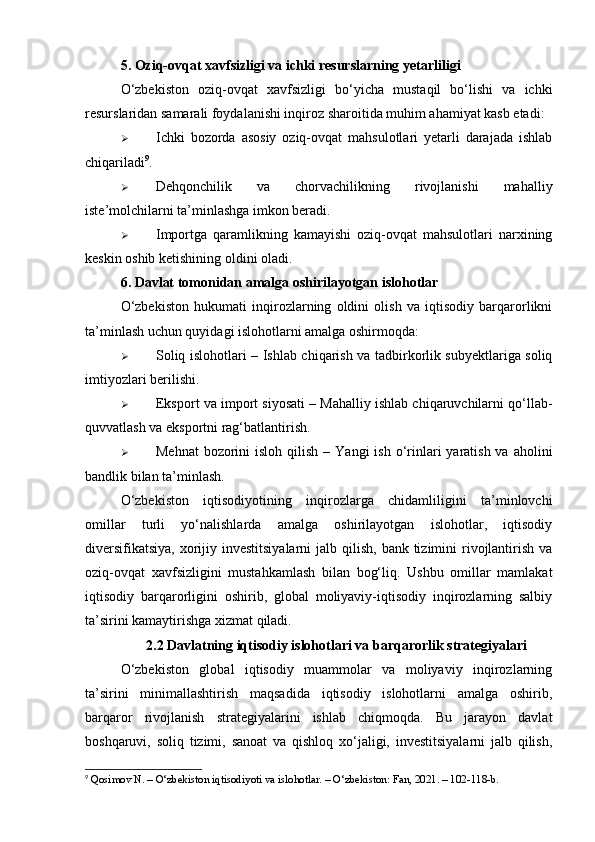 5. Oziq-ovqat xavfsizligi va ichki resurslarning yetarliligi
O‘zbekiston   oziq-ovqat   xavfsizligi   bo‘yicha   mustaqil   bo‘lishi   va   ichki
resurslaridan samarali foydalanishi inqiroz sharoitida muhim ahamiyat kasb etadi:
 Ichki   bozorda   asosiy   oziq-ovqat   mahsulotlari   yetarli   darajada   ishlab
chiqariladi 9
.
 Dehqonchilik   va   chorvachilikning   rivojlanishi   mahalliy
iste’molchilarni ta’minlashga imkon beradi.
 Importga   qaramlikning   kamayishi   oziq-ovqat   mahsulotlari   narxining
keskin oshib ketishining oldini oladi.
6. Davlat tomonidan amalga oshirilayotgan islohotlar
O‘zbekiston   hukumati   inqirozlarning   oldini   olish   va   iqtisodiy   barqarorlikni
ta’minlash uchun quyidagi islohotlarni amalga oshirmoqda:
 Soliq islohotlari   – Ishlab chiqarish va tadbirkorlik subyektlariga soliq
imtiyozlari berilishi.
 Eksport va import siyosati  – Mahalliy ishlab chiqaruvchilarni qo‘llab-
quvvatlash va eksportni rag‘batlantirish.
 Mehnat  bozorini  isloh qilish   – Yangi  ish o‘rinlari  yaratish va aholini
bandlik bilan ta’minlash.
O‘zbekiston   iqtisodiyotining   inqirozlarga   chidamliligini   ta’minlovchi
omillar   turli   yo‘nalishlarda   amalga   oshirilayotgan   islohotlar,   iqtisodiy
diversifikatsiya,  xorijiy investitsiyalarni  jalb qilish, bank tizimini  rivojlantirish va
oziq-ovqat   xavfsizligini   mustahkamlash   bilan   bog‘liq.   Ushbu   omillar   mamlakat
iqtisodiy   barqarorligini   oshirib,   global   moliyaviy-iqtisodiy   inqirozlarning   salbiy
ta’sirini kamaytirishga xizmat qiladi.
2.2 Davlatning iqtisodiy islohotlari va barqarorlik strategiyalari
O‘zbekiston   global   iqtisodiy   muammolar   va   moliyaviy   inqirozlarning
ta’sirini   minimallashtirish   maqsadida   iqtisodiy   islohotlarni   amalga   oshirib,
barqaror   rivojlanish   strategiyalarini   ishlab   chiqmoqda.   Bu   jarayon   davlat
boshqaruvi,   soliq   tizimi,   sanoat   va   qishloq   xo‘jaligi,   investitsiyalarni   jalb   qilish,
9
 Qosimov N. – O‘zbekiston iqtisodiyoti va islohotlar. – O‘zbekiston: Fan, 2021. – 102-118-b. 