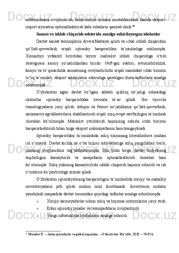 infratuzilmani rivojlantirish, bank-moliya tizimini mustahkamlash hamda eksport-
import siyosatini optimallashtirish kabi sohalarni qamrab oladi. 10
Sanoat va ishlab chiqarish sektorida amalga oshirilayotgan islohotlar
Davlat sanoat tarmoqlarini diversifikatsiya qilish va ichki ishlab chiqarishni
qo‘llab-quvvatlash   orqali   iqtisodiy   barqarorlikni   ta’minlashga   intilmoqda.
Xomashyo   yetkazib   berishdan   tayyor   mahsulot   ishlab   chiqarishga   o‘tish
strategiyasi   asosiy   yo‘nalishlardan   biridir.   Neft-gaz   sektori,   avtomobilsozlik,
kimyo va to‘qimachilik sanoatining rivojlantirilishi orqali mamlakat ichki bozorni
to‘liq ta’minlab, eksport salohiyatini oshirishga qaratilgan chora-tadbirlarni amalga
oshirmoqda.
O‘zbekiston   agrar   davlat   bo‘lgani   sababli   qishloq   xo‘jaligi   sohasidagi
islohotlar   iqtisodiy   barqarorlikka   bevosita   ta’sir   qiladi.   Suv   tejovchi
texnologiyalarni   joriy   qilish,   dehqon   va   fermer   xo‘jaliklarini   qo‘llab-quvvatlash,
zamonaviy agroklasterlarni shakllantirish orqali oziq-ovqat xavfsizligini ta’minlash
choralari   ko‘rilmoqda.   Mahsulot   yetishtirish   hajmining   oshishi   ichki   bozorni
barqarorlashtirish bilan birga eksport imkoniyatlarini ham kengaytiradi.
Iqtisodiy   barqarorlikni   ta’minlashda   soliq   tizimining   liberallashuvi   muhim
rol o‘ynaydi. Davlat kichik va o‘rta biznes subyektlariga soliq yengilliklari berib,
ularning   rivojlanishini   rag‘batlantirmoqda.   Shu   bilan   birga,   davlat   budjetining
taqchilligini   kamaytirish   va   xarajatlarni   optimallashtirish   choralari   ham
ko‘rilmoqda. Soliq yukining kamaytirilishi ishlab chiqarish hajmini oshirish va ish
o‘rinlarini ko‘paytirishga xizmat qiladi.
O‘zbekiston iqtisodiyotining barqarorligini ta’minlashda xorijiy va mahalliy
investitsiyalarni   jalb   qilish   muhim   omil   hisoblanadi.   Investitsion   muhitni
yaxshilash maqsadida davlat tomonidan quyidagi tadbirlar amalga oshirilmoqda
 Xorijiy sarmoyadorlar uchun soliq va bojxona imtiyozlarini joriy etish
 Erkin iqtisodiy zonalar va texnoparklarni rivojlantirish
 Yangi infratuzilma loyihalarini amalga oshirish
10
 Murodov E. – Jahon iqtisodiyoti va global inqirozlar. – O‘zbekiston: Ma’rifat, 2020. – 78-92-b. 