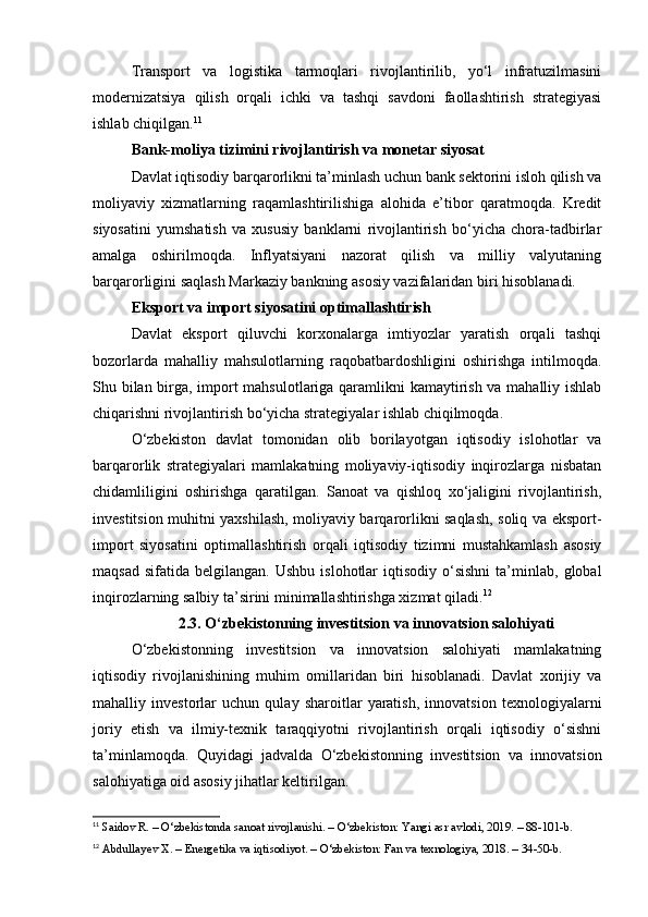 Transport   va   logistika   tarmoqlari   rivojlantirilib,   yo‘l   infratuzilmasini
modernizatsiya   qilish   orqali   ichki   va   tashqi   savdoni   faollashtirish   strategiyasi
ishlab chiqilgan. 11
Bank-moliya tizimini rivojlantirish va monetar siyosat
Davlat iqtisodiy barqarorlikni ta’minlash uchun bank sektorini isloh qilish va
moliyaviy   xizmatlarning   raqamlashtirilishiga   alohida   e’tibor   qaratmoqda.   Kredit
siyosatini   yumshatish   va   xususiy   banklarni   rivojlantirish   bo‘yicha   chora-tadbirlar
amalga   oshirilmoqda.   Inflyatsiyani   nazorat   qilish   va   milliy   valyutaning
barqarorligini saqlash Markaziy bankning asosiy vazifalaridan biri hisoblanadi.
Eksport va import siyosatini optimallashtirish
Davlat   eksport   qiluvchi   korxonalarga   imtiyozlar   yaratish   orqali   tashqi
bozorlarda   mahalliy   mahsulotlarning   raqobatbardoshligini   oshirishga   intilmoqda.
Shu bilan birga, import mahsulotlariga qaramlikni kamaytirish va mahalliy ishlab
chiqarishni rivojlantirish bo‘yicha strategiyalar ishlab chiqilmoqda.
O‘zbekiston   davlat   tomonidan   olib   borilayotgan   iqtisodiy   islohotlar   va
barqarorlik   strategiyalari   mamlakatning   moliyaviy-iqtisodiy   inqirozlarga   nisbatan
chidamliligini   oshirishga   qaratilgan.   Sanoat   va   qishloq   xo‘jaligini   rivojlantirish,
investitsion muhitni yaxshilash, moliyaviy barqarorlikni saqlash, soliq va eksport-
import   siyosatini   optimallashtirish   orqali   iqtisodiy   tizimni   mustahkamlash   asosiy
maqsad   sifatida  belgilangan.  Ushbu   islohotlar  iqtisodiy   o‘sishni  ta’minlab,   global
inqirozlarning salbiy ta’sirini minimallashtirishga xizmat qiladi. 12
2.3. O‘zbekistonning investitsion va innovatsion salohiyati
O‘zbekistonning   investitsion   va   innovatsion   salohiyati   mamlakatning
iqtisodiy   rivojlanishining   muhim   omillaridan   biri   hisoblanadi.   Davlat   xorijiy   va
mahalliy   investorlar   uchun   qulay   sharoitlar   yaratish,   innovatsion   texnologiyalarni
joriy   etish   va   ilmiy-texnik   taraqqiyotni   rivojlantirish   orqali   iqtisodiy   o‘sishni
ta’minlamoqda.   Quyidagi   jadvalda   O‘zbekistonning   investitsion   va   innovatsion
salohiyatiga oid asosiy jihatlar keltirilgan.
11
 Saidov R. – O‘zbekistonda sanoat rivojlanishi. – O‘zbekiston: Yangi asr avlodi, 2019. – 88-101-b.
12
 Abdullayev X. – Energetika va iqtisodiyot. – O‘zbekiston: Fan va texnologiya, 2018. – 34-50-b.