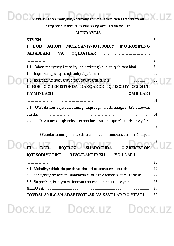 Mavzu :   Jah о n   m о liyaviy - iqtis о diy   inqir о zi   shar о itida   O ’ zbekist о nda
barqar о r   o ’ sishni   ta ’ minlashning  о millari   va   yo ’ llari
MUNDARIJA
KIRISH   …………………………………………………………………… 3
I   BOB   JAHON   MOLIYAVIY-IQTISODIY   INQIROZINING
SABABLARI   VA   OQIBATLAR   …………………………….
…………… 8
1.1.    Jahon moliyaviy-iqtisodiy inqirozining kelib chiqish sabablari ……. 8
1.2   Inqirozning xalqaro iqtisodiyotga ta’sir i ............................................. 10
1.3   Inqirozning rivojlanayotgan davlatlarga ta’siri  .................................. 11
II   BOB   O‘ZBEKISTONDA   BARQAROR   IQTISODIY   O‘SISHNI
TA’MINLASH   OMILLARI
……………………………………………… 14
2.1.   O‘zbekiston   iqtisodiyotining   inqirozga   chidamliligini   ta’minlovchi
omillar ……………………………………………………………… ......... 14
2.2     Davlatning   iqtisodiy   islohotlari   va   barqarorlik   strategiyalari
………….. 1 6
2.3.     O‘zbekistonning   investitsion   va   innovatsion   salohiyati
……………….. 18
III   BOB   INQIROZ   SHAROITIDA   O‘ZBEKISTON
IQTISODIYOTINI   RIVOJLANTIRISH   YO‘LLARI   …..
……………… 20
3.1. Mahalliy ishlab chiqarish va eksport salohiyatini oshirish …………. 20 
3.2. Moliyaviy tizimni mustahkamlash va bank sektorini rivojlantirish … 22
3.3.  Raqamli iqtisodiyot va innovatsion rivojlanish strategiyalari ……… 23
XULOSA  .................................................. .................................................... 25
FOYDALANILGAN ADABIYOTLAR VA SAYTLAR RO’YHATI . 30 