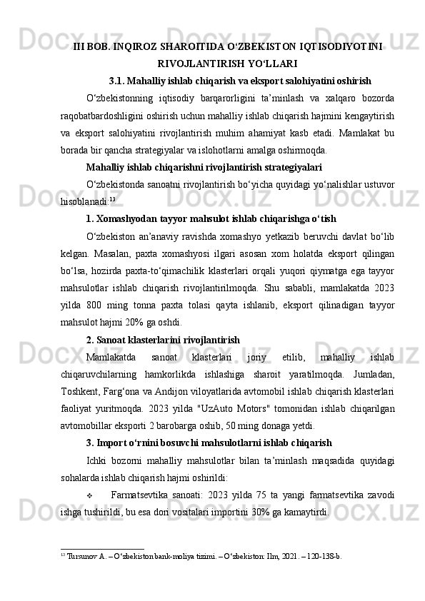 III BOB. INQIROZ SHAROITIDA O‘ZBEKISTON IQTISODIYOTINI
RIVOJLANTIRISH YO‘LLARI
3.1. Mahalliy ishlab chiqarish va eksport salohiyatini oshirish
O‘zbekistonning   iqtisodiy   barqarorligini   ta’minlash   va   xalqaro   bozorda
raqobatbardoshligini oshirish uchun mahalliy ishlab chiqarish hajmini kengaytirish
va   eksport   salohiyatini   rivojlantirish   muhim   ahamiyat   kasb   etadi.   Mamlakat   bu
borada bir qancha strategiyalar va islohotlarni amalga oshirmoqda.
Mahalliy ishlab chiqarishni rivojlantirish strategiyalari
O‘zbekistonda sanoatni rivojlantirish bo‘yicha quyidagi yo‘nalishlar ustuvor
hisoblanadi: 13
1. Xomashyodan tayyor mahsulot ishlab chiqarishga o‘tish
O‘zbekiston   an’anaviy   ravishda   xomashyo   yetkazib   beruvchi   davlat   bo‘lib
kelgan.   Masalan,   paxta   xomashyosi   ilgari   asosan   xom   holatda   eksport   qilingan
bo‘lsa,   hozirda   paxta-to‘qimachilik   klasterlari   orqali   yuqori   qiymatga   ega   tayyor
mahsulotlar   ishlab   chiqarish   rivojlantirilmoqda.   Shu   sababli,   mamlakatda   2023
yilda   800   ming   tonna   paxta   tolasi   qayta   ishlanib,   eksport   qilinadigan   tayyor
mahsulot hajmi 20% ga oshdi.
2. Sanoat klasterlarini rivojlantirish
Mamlakatda   sanoat   klasterlari   joriy   etilib,   mahalliy   ishlab
chiqaruvchilarning   hamkorlikda   ishlashiga   sharoit   yaratilmoqda.   Jumladan,
Toshkent, Farg‘ona va Andijon viloyatlarida avtomobil ishlab chiqarish klasterlari
faoliyat   yuritmoqda.   2023   yilda   "UzAuto   Motors"   tomonidan   ishlab   chiqarilgan
avtomobillar eksporti 2 barobarga oshib, 50 ming donaga yetdi.
3. Import o‘rnini bosuvchi mahsulotlarni ishlab chiqarish
Ichki   bozorni   mahalliy   mahsulotlar   bilan   ta’minlash   maqsadida   quyidagi
sohalarda ishlab chiqarish hajmi oshirildi:
 Farmatsevtika   sanoati:   2023   yilda   75   ta   yangi   farmatsevtika   zavodi
ishga tushirildi, bu esa dori vositalari importini 30% ga kamaytirdi.
13
 Tursunov A. – O‘zbekiston bank-moliya tizimi. – O‘zbekiston: Ilm, 2021. – 120-138-b. 