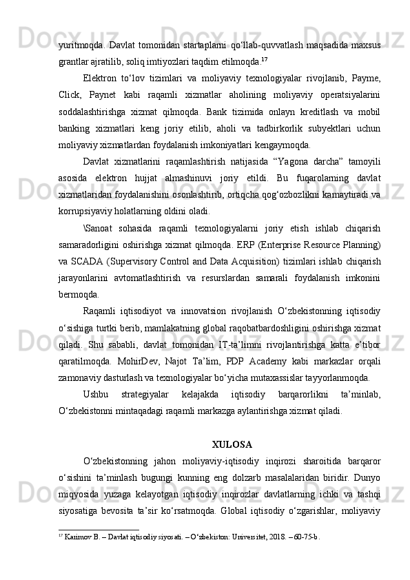 yuritmoqda.   Davlat   tomonidan   startaplarni   qo‘llab-quvvatlash   maqsadida   maxsus
grantlar ajratilib, soliq imtiyozlari taqdim etilmoqda. 17
Elektron   to‘lov   tizimlari   va   moliyaviy   texnologiyalar   rivojlanib,   Payme,
Click,   Paynet   kabi   raqamli   xizmatlar   aholining   moliyaviy   operatsiyalarini
soddalashtirishga   xizmat   qilmoqda.   Bank   tizimida   onlayn   kreditlash   va   mobil
banking   xizmatlari   keng   joriy   etilib,   aholi   va   tadbirkorlik   subyektlari   uchun
moliyaviy xizmatlardan foydalanish imkoniyatlari kengaymoqda.
Davlat   xizmatlarini   raqamlashtirish   natijasida   “Yagona   darcha”   tamoyili
asosida   elektron   hujjat   almashinuvi   joriy   etildi.   Bu   fuqarolarning   davlat
xizmatlaridan foydalanishini osonlashtirib, ortiqcha qog‘ozbozlikni kamaytiradi va
korrupsiyaviy holatlarning oldini oladi.
\Sanoat   sohasida   raqamli   texnologiyalarni   joriy   etish   ishlab   chiqarish
samaradorligini oshirishga xizmat qilmoqda.   ERP (Enterprise Resource Planning)
va   SCADA (Supervisory Control  and Data Acquisition)   tizimlari  ishlab chiqarish
jarayonlarini   avtomatlashtirish   va   resurslardan   samarali   foydalanish   imkonini
bermoqda.
Raqamli   iqtisodiyot   va   innovatsion   rivojlanish   O‘zbekistonning   iqtisodiy
o‘sishiga turtki berib, mamlakatning global raqobatbardoshligini oshirishga xizmat
qiladi.   Shu   sababli,   davlat   tomonidan   IT-ta’limni   rivojlantirishga   katta   e’tibor
qaratilmoqda.   MohirDev,   Najot   Ta’lim,   PDP   Academy   kabi   markazlar   orqali
zamonaviy dasturlash va texnologiyalar bo‘yicha mutaxassislar tayyorlanmoqda.
Ushbu   strategiyalar   kelajakda   iqtisodiy   barqarorlikni   ta’minlab,
O‘zbekistonni mintaqadagi raqamli markazga aylantirishga xizmat qiladi.
XULOSA
O‘zbekistonning   jahon   moliyaviy-iqtisodiy   inqirozi   sharoitida   barqaror
o‘sishini   ta’minlash   bugungi   kunning   eng   dolzarb   masalalaridan   biridir.   Dunyo
miqyosida   yuzaga   kelayotgan   iqtisodiy   inqirozlar   davlatlarning   ichki   va   tashqi
siyosatiga   bevosita   ta’sir   ko‘rsatmoqda.   Global   iqtisodiy   o‘zgarishlar,   moliyaviy
17
 Karimov B. – Davlat iqtisodiy siyosati. – O‘zbekiston: Universitet, 2018. – 60-75-b. 