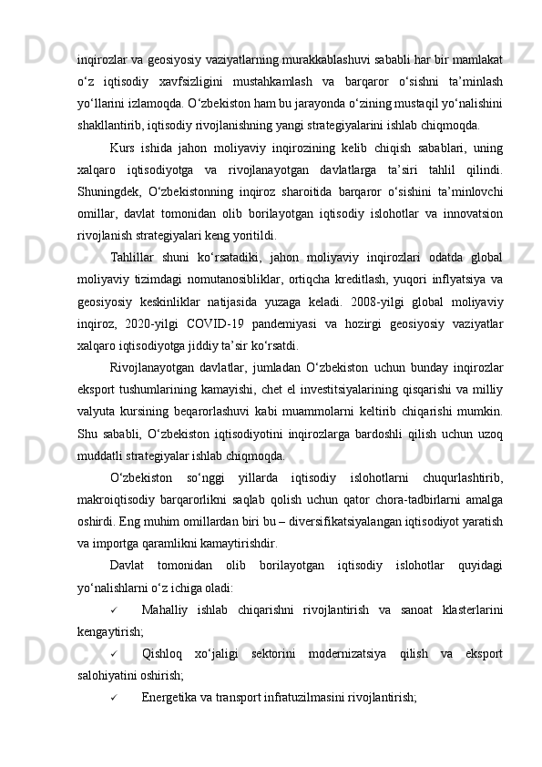 inqirozlar va geosiyosiy vaziyatlarning murakkablashuvi sababli har bir mamlakat
o‘z   iqtisodiy   xavfsizligini   mustahkamlash   va   barqaror   o‘sishni   ta’minlash
yo‘llarini izlamoqda. O‘zbekiston ham bu jarayonda o‘zining mustaqil yo‘nalishini
shakllantirib, iqtisodiy rivojlanishning yangi strategiyalarini ishlab chiqmoqda.
Kurs   ishida   jahon   moliyaviy   inqirozining   kelib   chiqish   sabablari,   uning
xalqaro   iqtisodiyotga   va   rivojlanayotgan   davlatlarga   ta’siri   tahlil   qilindi.
Shuningdek,   O‘zbekistonning   inqiroz   sharoitida   barqaror   o‘sishini   ta’minlovchi
omillar,   davlat   tomonidan   olib   borilayotgan   iqtisodiy   islohotlar   va   innovatsion
rivojlanish strategiyalari keng yoritildi.
Tahlillar   shuni   ko‘rsatadiki,   jahon   moliyaviy   inqirozlari   odatda   global
moliyaviy   tizimdagi   nomutanosibliklar,   ortiqcha   kreditlash,   yuqori   inflyatsiya   va
geosiyosiy   keskinliklar   natijasida   yuzaga   keladi.   2008-yilgi   global   moliyaviy
inqiroz,   2020-yilgi   COVID-19   pandemiyasi   va   hozirgi   geosiyosiy   vaziyatlar
xalqaro iqtisodiyotga jiddiy ta’sir ko‘rsatdi.
Rivojlanayotgan   davlatlar,   jumladan   O‘zbekiston   uchun   bunday   inqirozlar
eksport tushumlarining kamayishi, chet  el investitsiyalarining qisqarishi  va milliy
valyuta   kursining   beqarorlashuvi   kabi   muammolarni   keltirib   chiqarishi   mumkin.
Shu   sababli,   O‘zbekiston   iqtisodiyotini   inqirozlarga   bardoshli   qilish   uchun   uzoq
muddatli strategiyalar ishlab chiqmoqda.
O‘zbekiston   so‘nggi   yillarda   iqtisodiy   islohotlarni   chuqurlashtirib,
makroiqtisodiy   barqarorlikni   saqlab   qolish   uchun   qator   chora-tadbirlarni   amalga
oshirdi.  Eng muhim omillardan biri bu – diversifikatsiyalangan iqtisodiyot yaratish
va importga qaramlikni kamaytirishdir.
Davlat   tomonidan   olib   borilayotgan   iqtisodiy   islohotlar   quyidagi
yo‘nalishlarni o‘z ichiga oladi:
 Mahalliy   ishlab   chiqarishni   rivojlantirish   va   sanoat   klasterlarini
kengaytirish;
 Qishloq   xo‘jaligi   sektorini   modernizatsiya   qilish   va   eksport
salohiyatini oshirish;
 Energetika va transport infratuzilmasini rivojlantirish; 