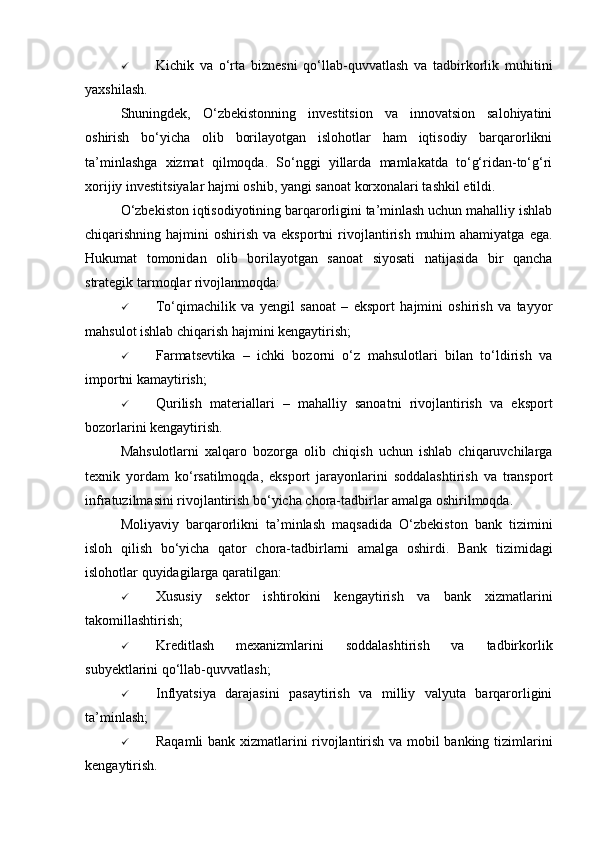  Kichik   va   o‘rta   biznesni   qo‘llab-quvvatlash   va   tadbirkorlik   muhitini
yaxshilash.
Shuningdek,   O‘zbekistonning   investitsion   va   innovatsion   salohiyatini
oshirish   bo‘yicha   olib   borilayotgan   islohotlar   ham   iqtisodiy   barqarorlikni
ta’minlashga   xizmat   qilmoqda.   So‘nggi   yillarda   mamlakatda   to‘g‘ridan-to‘g‘ri
xorijiy investitsiyalar hajmi oshib, yangi sanoat korxonalari tashkil etildi.
O‘zbekiston iqtisodiyotining barqarorligini ta’minlash uchun mahalliy ishlab
chiqarishning hajmini   oshirish  va eksportni   rivojlantirish  muhim  ahamiyatga  ega.
Hukumat   tomonidan   olib   borilayotgan   sanoat   siyosati   natijasida   bir   qancha
strategik tarmoqlar rivojlanmoqda:
 To‘qimachilik   va   yengil   sanoat   –   eksport   hajmini   oshirish   va   tayyor
mahsulot ishlab chiqarish hajmini kengaytirish;
 Farmatsevtika   –   ichki   bozorni   o‘z   mahsulotlari   bilan   to‘ldirish   va
importni kamaytirish;
 Qurilish   materiallari   –   mahalliy   sanoatni   rivojlantirish   va   eksport
bozorlarini kengaytirish.
Mahsulotlarni   xalqaro   bozorga   olib   chiqish   uchun   ishlab   chiqaruvchilarga
texnik   yordam   ko‘rsatilmoqda,   eksport   jarayonlarini   soddalashtirish   va   transport
infratuzilmasini rivojlantirish bo‘yicha chora-tadbirlar amalga oshirilmoqda.
Moliyaviy   barqarorlikni   ta’minlash   maqsadida   O‘zbekiston   bank   tizimini
isloh   qilish   bo‘yicha   qator   chora-tadbirlarni   amalga   oshirdi.   Bank   tizimidagi
islohotlar quyidagilarga qaratilgan:
 Xususiy   sektor   ishtirokini   kengaytirish   va   bank   xizmatlarini
takomillashtirish;
 Kreditlash   mexanizmlarini   soddalashtirish   va   tadbirkorlik
subyektlarini qo‘llab-quvvatlash;
 Inflyatsiya   darajasini   pasaytirish   va   milliy   valyuta   barqarorligini
ta’minlash;
 Raqamli bank xizmatlarini rivojlantirish va mobil banking tizimlarini
kengaytirish. 