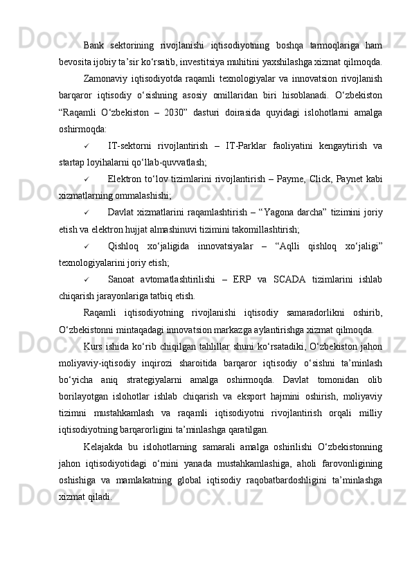 Bank   sektorining   rivojlanishi   iqtisodiyotning   boshqa   tarmoqlariga   ham
bevosita ijobiy ta’sir ko‘rsatib, investitsiya muhitini yaxshilashga xizmat qilmoqda.
Zamonaviy   iqtisodiyotda   raqamli   texnologiyalar   va   innovatsion   rivojlanish
barqaror   iqtisodiy   o‘sishning   asosiy   omillaridan   biri   hisoblanadi.   O‘zbekiston
“Raqamli   O‘zbekiston   –   2030”   dasturi   doirasida   quyidagi   islohotlarni   amalga
oshirmoqda:
 IT-sektorni   rivojlantirish   –   IT-Parklar   faoliyatini   kengaytirish   va
startap loyihalarni qo‘llab-quvvatlash;
 Elektron  to‘lov  tizimlarini   rivojlantirish   –  Payme,  Click,  Paynet  kabi
xizmatlarning ommalashishi;
 Davlat   xizmatlarini   raqamlashtirish   –   “Yagona   darcha”   tizimini   joriy
etish va elektron hujjat almashinuvi tizimini takomillashtirish;
 Qishloq   xo‘jaligida   innovatsiyalar   –   “Aqlli   qishloq   xo‘jaligi”
texnologiyalarini joriy etish;
 Sanoat   avtomatlashtirilishi   –   ERP   va   SCADA   tizimlarini   ishlab
chiqarish jarayonlariga tatbiq etish.
Raqamli   iqtisodiyotning   rivojlanishi   iqtisodiy   samaradorlikni   oshirib,
O‘zbekistonni mintaqadagi innovatsion markazga aylantirishga xizmat qilmoqda.
Kurs   ishida   ko‘rib   chiqilgan   tahlillar   shuni   ko‘rsatadiki,   O‘zbekiston   jahon
moliyaviy-iqtisodiy   inqirozi   sharoitida   barqaror   iqtisodiy   o‘sishni   ta’minlash
bo‘yicha   aniq   strategiyalarni   amalga   oshirmoqda.   Davlat   tomonidan   olib
borilayotgan   islohotlar   ishlab   chiqarish   va   eksport   hajmini   oshirish,   moliyaviy
tizimni   mustahkamlash   va   raqamli   iqtisodiyotni   rivojlantirish   orqali   milliy
iqtisodiyotning barqarorligini ta’minlashga qaratilgan.
Kelajakda   bu   islohotlarning   samarali   amalga   oshirilishi   O‘zbekistonning
jahon   iqtisodiyotidagi   o‘rnini   yanada   mustahkamlashiga,   aholi   farovonligining
oshishiga   va   mamlakatning   global   iqtisodiy   raqobatbardoshligini   ta’minlashga
xizmat qiladi. 
