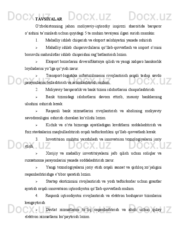 TAVSIYALAR
O‘zbekistonning   jahon   moliyaviy-iqtisodiy   inqirozi   sharoitida   barqaror
o‘sishini ta’minlash uchun quyidagi 5 ta muhim tavsiyani ilgari surish mumkin:
1. Mahalliy ishlab chiqarish va eksport salohiyatini yanada oshirish
 Mahalliy ishlab chiqaruvchilarni qo‘llab-quvvatlash va import o‘rnini
bosuvchi mahsulotlar ishlab chiqarishni rag‘batlantirish lozim.
 Eksport bozorlarini diversifikatsiya qilish va yangi xalqaro hamkorlik
loyihalarini yo‘lga qo‘yish zarur.
 Transport-logistika   infratuzilmasini   rivojlantirish   orqali   tashqi   savdo
jarayonlarini tezlashtirish va arzonlashtirish muhim.
2. Moliyaviy barqarorlik va bank tizimi islohotlarini chuqurlashtirish
 Bank   tizimidagi   islohotlarni   davom   ettirib,   xususiy   banklarning
ulushini oshirish kerak.
 Raqamli   bank   xizmatlarini   rivojlantirish   va   aholining   moliyaviy
savodxonligini oshirish choralari ko‘rilishi lozim.
 Kichik   va   o‘rta   biznesga   ajratiladigan   kreditlarni   soddalashtirish   va
foiz stavkalarini maqbullashtirish orqali tadbirkorlikni qo‘llab-quvvatlash kerak.
3. Investitsion   muhitni   yaxshilash   va   innovatsion   texnologiyalarni   joriy
etish.
 Xorijiy   va   mahalliy   investitsiyalarni   jalb   qilish   uchun   soliqlar   va
ruxsatnoma jarayonlarini yanada soddalashtirish zarur.
 Yangi texnologiyalarni joriy etish orqali sanoat va qishloq xo‘jaligini
raqamlashtirishga e’tibor qaratish lozim.
 Startap   ekotizimini   rivojlantirish   va   yosh   tadbirkorlar   uchun   grantlar
ajratish orqali innovatsion iqtisodiyotni qo‘llab-quvvatlash muhim.
4. Raqamli   iqtisodiyotni   rivojlantirish   va   elektron   boshqaruv   tizimlarini
kengaytirish
 Davlat   xizmatlarini   to‘liq   raqamlashtirish   va   aholi   uchun   qulay
elektron xizmatlarni ko‘paytirish lozim. 