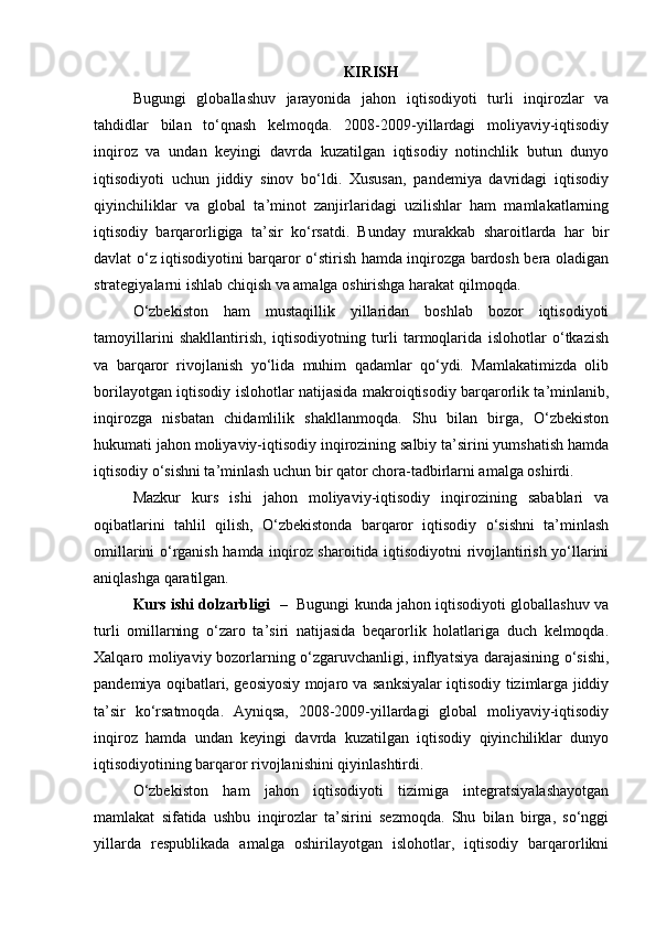 KIRISH
Bugungi   globallashuv   jarayonida   jahon   iqtisodiyoti   turli   inqirozlar   va
tahdidlar   bilan   to‘qnash   kelmoqda.   2008-2009-yillardagi   moliyaviy-iqtisodiy
inqiroz   va   undan   keyingi   davrda   kuzatilgan   iqtisodiy   notinchlik   butun   dunyo
iqtisodiyoti   uchun   jiddiy   sinov   bo‘ldi.   Xususan,   pandemiya   davridagi   iqtisodiy
qiyinchiliklar   va   global   ta’minot   zanjirlaridagi   uzilishlar   ham   mamlakatlarning
iqtisodiy   barqarorligiga   ta’sir   ko‘rsatdi.   Bunday   murakkab   sharoitlarda   har   bir
davlat o‘z iqtisodiyotini barqaror o‘stirish hamda inqirozga bardosh bera oladigan
strategiyalarni ishlab chiqish va amalga oshirishga harakat qilmoqda.
O‘zbekiston   ham   mustaqillik   yillaridan   boshlab   bozor   iqtisodiyoti
tamoyillarini   shakllantirish,   iqtisodiyotning   turli   tarmoqlarida   islohotlar   o‘tkazish
va   barqaror   rivojlanish   yo‘lida   muhim   qadamlar   qo‘ydi.   Mamlakatimizda   olib
borilayotgan iqtisodiy islohotlar natijasida makroiqtisodiy barqarorlik ta’minlanib,
inqirozga   nisbatan   chidamlilik   shakllanmoqda.   Shu   bilan   birga,   O‘zbekiston
hukumati jahon moliyaviy-iqtisodiy inqirozining salbiy ta’sirini yumshatish hamda
iqtisodiy o‘sishni ta’minlash uchun bir qator chora-tadbirlarni amalga oshirdi.
Mazkur   kurs   ishi   jahon   moliyaviy-iqtisodiy   inqirozining   sabablari   va
oqibatlarini   tahlil   qilish,   O‘zbekistonda   barqaror   iqtisodiy   o‘sishni   ta’minlash
omillarini o‘rganish hamda inqiroz sharoitida iqtisodiyotni rivojlantirish yo‘llarini
aniqlashga qaratilgan.
Kurs ishi dolzarbligi    –   Bugungi kunda jahon iqtisodiyoti globallashuv va
turli   omillarning   o‘zaro   ta’siri   natijasida   beqarorlik   holatlariga   duch   kelmoqda.
Xalqaro moliyaviy bozorlarning o‘zgaruvchanligi, inflyatsiya darajasining o‘sishi,
pandemiya oqibatlari, geosiyosiy mojaro va sanksiyalar iqtisodiy tizimlarga jiddiy
ta’sir   ko‘rsatmoqda.   Ayniqsa,   2008-2009-yillardagi   global   moliyaviy-iqtisodiy
inqiroz   hamda   undan   keyingi   davrda   kuzatilgan   iqtisodiy   qiyinchiliklar   dunyo
iqtisodiyotining barqaror rivojlanishini qiyinlashtirdi.
O‘zbekiston   ham   jahon   iqtisodiyoti   tizimiga   integratsiyalashayotgan
mamlakat   sifatida   ushbu   inqirozlar   ta’sirini   sezmoqda.   Shu   bilan   birga,   so‘nggi
yillarda   respublikada   amalga   oshirilayotgan   islohotlar,   iqtisodiy   barqarorlikni 
