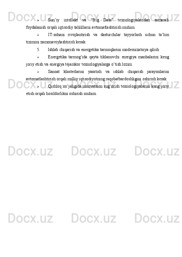  Sun’iy   intellekt   va   “Big   Data”   texnologiyalaridan   samarali
foydalanish orqali iqtisodiy tahlillarni avtomatlashtirish muhim.
 IT-sohani   rivojlantirish   va   dasturchilar   tayyorlash   uchun   ta’lim
tizimini zamonaviylashtirish kerak.
5. Ishlab chiqarish va energetika tarmoqlarini modernizatsiya qilish
 Energetika   tarmog‘ida   qayta   tiklanuvchi   energiya   manbalarini   keng
joriy etish va energiya tejamkor texnologiyalarga o‘tish lozim.
 Sanoat   klasterlarini   yaratish   va   ishlab   chiqarish   jarayonlarini
avtomatlashtirish orqali milliy iqtisodiyotning raqobatbardoshligini oshirish kerak.
 Qishloq xo‘jaligida innovatsion sug‘orish texnologiyalarini keng joriy
etish orqali hosildorlikni oshirish muhim. 