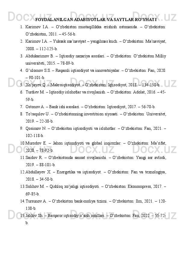 FOYDALANILGAN ADABIYOTLAR VA SAYTLAR RO’YHATI
1. Karimov   I.A.   –   O‘zbekiston   mustaqillikka   erishish   ostonasida.   –   O‘zbekiston:
O‘zbekiston, 2011. – 45-56-b.
2. Karimov I.A.  – Yuksak ma’naviyat – yengilmas kuch. – O‘zbekiston: Ma’naviyat,
2008. – 112-125-b.
3. Abdukarimov B.   – Iqtisodiy nazariya asoslari. – O‘zbekiston:  O‘zbekiston Milliy
universiteti, 2015. – 78-89-b.
4. G‘ulomov S.S.  – Raqamli iqtisodiyot va innovatsiyalar. – O‘zbekiston: Fan, 2020.
– 90-101-b.
5. Xo‘jayev Q.  – Makroiqtisodiyot. – O‘zbekiston: Iqtisodiyot, 2018. – 134-150-b.
6. Turdiev M.  – Iqtisodiy islohotlar va rivojlanish. – O‘zbekiston: Adolat, 2016. – 45-
59-b.
7. Ostonov A.  – Bank ishi asoslari. – O‘zbekiston: Iqtisodiyot, 2017. – 56-70-b.
8. To‘raqulov U.   – O‘zbekistonning investitsion siyosati. – O‘zbekiston: Universitet,
2019. – 22-38-b.
9. Qosimov N.   – O‘zbekiston iqtisodiyoti va islohotlar. – O‘zbekiston: Fan, 2021. –
102-118-b.
10. Murodov   E.   –   Jahon   iqtisodiyoti   va   global   inqirozlar.   –   O‘zbekiston:   Ma’rifat,
2020. – 78-92-b.
11. Saidov   R.   –   O‘zbekistonda   sanoat   rivojlanishi.   –   O‘zbekiston:   Yangi   asr   avlodi,
2019. – 88-101-b.
12. Abdullayev   X.   –   Energetika   va   iqtisodiyot.   –   O‘zbekiston:   Fan   va   texnologiya,
2018. – 34-50-b.
13. Solihov M.   – Qishloq xo‘jaligi iqtisodiyoti. – O‘zbekiston: Ekonompress, 2017. –
69-85-b.
14. Tursunov A.   – O‘zbekiston bank-moliya tizimi. – O‘zbekiston:  Ilm, 2021. – 120-
138-b.
15. Jalilov Sh.  – Barqaror iqtisodiy o‘sish omillari. – O‘zbekiston: Fan, 2022. – 55-72-
b. 
