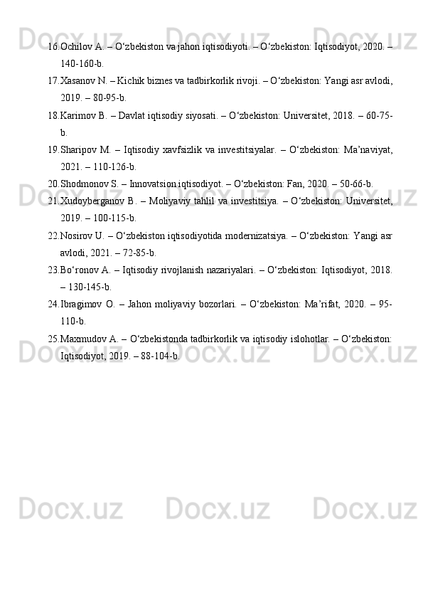 16. Ochilov A.  – O‘zbekiston va jahon iqtisodiyoti. – O‘zbekiston: Iqtisodiyot, 2020. –
140-160-b.
17. Xasanov N.  – Kichik biznes va tadbirkorlik rivoji. – O‘zbekiston: Yangi asr avlodi,
2019. – 80-95-b.
18. Karimov B.  – Davlat iqtisodiy siyosati. – O‘zbekiston: Universitet, 2018. – 60-75-
b.
19. Sharipov   M.   –   Iqtisodiy   xavfsizlik   va   investitsiyalar.   –   O‘zbekiston:   Ma’naviyat,
2021. – 110-126-b.
20. Shodmonov S.  – Innovatsion iqtisodiyot. – O‘zbekiston: Fan, 2020. – 50-66-b.
21. Xudoyberganov  B.   –  Moliyaviy  tahlil  va  investitsiya.  –  O‘zbekiston:  Universitet,
2019. – 100-115-b.
22. Nosirov U.  – O‘zbekiston iqtisodiyotida modernizatsiya. – O‘zbekiston: Yangi asr
avlodi, 2021. – 72-85-b.
23. Bo‘ronov A.   – Iqtisodiy rivojlanish nazariyalari. – O‘zbekiston: Iqtisodiyot, 2018.
– 130-145-b.
24. Ibragimov   O.   –   Jahon   moliyaviy   bozorlari.   –   O‘zbekiston:   Ma’rifat,   2020.   –   95-
110-b.
25. Maxmudov A.  – O‘zbekistonda tadbirkorlik va iqtisodiy islohotlar. – O‘zbekiston:
Iqtisodiyot, 2019. – 88-104-b. 