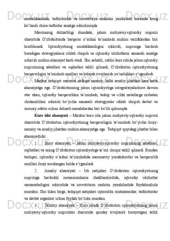 mustahkamlash,   tadbirkorlik   va   investitsiya   muhitini   yaxshilash   borasida   keng
ko‘lamli chora-tadbirlar amalga oshirilmoqda.
Mavzuning   dolzarbligi   shundaki,   jahon   moliyaviy-iqtisodiy   inqirozi
sharoitida   O‘zbekistonda   barqaror   o‘sishni   ta’minlash   muhim   vazifalardan   biri
hisoblanadi.   Iqtisodiyotning   mustahkamligini   oshirish,   inqirozga   bardosh
beradigan   strategiyalarni   ishlab   chiqish   va   iqtisodiy   islohotlarni   samarali   amalga
oshirish muhim ahamiyat kasb etadi. Shu sababli, ushbu kurs ishida jahon iqtisodiy
inqirozining   sabablari   va   oqibatlari   tahlil   qilinadi,   O‘zbekiston   iqtisodiyotining
barqarorligini ta’minlash omillari va kelajak rivojlanish yo‘nalishlari o‘rganiladi.
Mazkur   tadqiqot   mavzusi   nafaqat   nazariy,   balki   amaliy   jihatdan   ham   katta
ahamiyatga   ega.   O‘zbekistonning   jahon   iqtisodiyotiga   integratsiyalashuvi   davom
etar   ekan,   iqtisodiy   barqarorlikni   ta’minlash,   tashqi   va   ichki   xatarlarga   nisbatan
chidamlilikni   oshirish   bo‘yicha   samarali   strategiyalar   ishlab   chiqish   davlat   va
xususiy sektor uchun dolzarb masalalardan biri bo‘lib qolmoqda.
Kurs  ishi  ahamyati   –  Mazkur  kurs  ishi   jahon  moliyaviy-iqtisodiy  inqirozi
sharoitida   O‘zbekiston   iqtisodiyotining   barqarorligini   ta’minlash   bo‘yicha   ilmiy-
nazariy va amaliy jihatdan muhim ahamiyatga ega. Tadqiqot quyidagi jihatlar bilan
ahamiyatlidir:
1. Ilmiy   ahamiyati   –   Jahon   moliyaviy-iqtisodiy   inqirozining   sabablari,
oqibatlari va uning O‘zbekiston iqtisodiyotiga ta’siri chuqur tahlil qilinadi. Bundan
tashqari,   iqtisodiy   o‘sishni   ta’minlashda   zamonaviy   yondashuvlar   va   barqarorlik
omillari ilmiy asoslangan holda o‘rganiladi.
2. Amaliy   ahamiyati   –   Ish   natijalari   O‘zbekiston   iqtisodiyotining
inqirozga   bardoshli   mexanizmlarini   shakllantirishda,   iqtisodiy   islohotlar
samaradorligini   oshirishda   va   investitsion   muhitni   yaxshilashda   foydalanilishi
mumkin. Shu bilan birga, tadqiqot natijalari  iqtisodchi  mutaxassislar, tadbirkorlar
va davlat organlari uchun foydali bo‘lishi mumkin.
3. Tahliliy   ahamiyati   –   Kurs   ishida   O‘zbekiston   iqtisodiyotining   jahon
moliyaviy-iqtisodiy   inqirozlari   sharoitida   qanday   rivojlanib   borayotgani   tahlil 