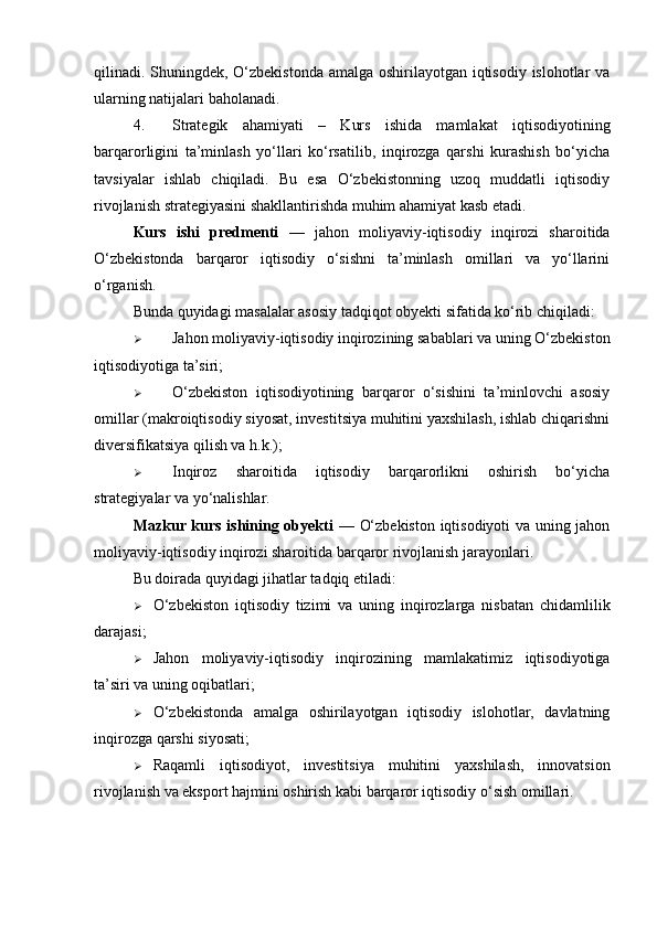 qilinadi. Shuningdek, O‘zbekistonda  amalga oshirilayotgan iqtisodiy islohotlar va
ularning natijalari baholanadi.
4. Strategik   ahamiyati   –   Kurs   ishida   mamlakat   iqtisodiyotining
barqarorligini   ta’minlash   yo‘llari   ko‘rsatilib,   inqirozga   qarshi   kurashish   bo‘yicha
tavsiyalar   ishlab   chiqiladi.   Bu   esa   O‘zbekistonning   uzoq   muddatli   iqtisodiy
rivojlanish strategiyasini shakllantirishda muhim ahamiyat kasb etadi.
Kurs   ishi   predmenti   —   jahon   moliyaviy-iqtisodiy   inqirozi   sharoitida
O‘zbekistonda   barqaror   iqtisodiy   o‘sishni   ta’minlash   omillari   va   yo‘llarini
o‘rganish .
Bunda quyidagi masalalar asosiy tadqiqot obyekti sifatida ko‘rib chiqiladi:
 Jahon moliyaviy-iqtisodiy inqirozining sabablari va uning O‘zbekiston
iqtisodiyotiga ta’siri;
 O‘zbekiston   iqtisodiyotining   barqaror   o‘sishini   ta’minlovchi   asosiy
omillar (makroiqtisodiy siyosat, investitsiya muhitini yaxshilash, ishlab chiqarishni
diversifikatsiya qilish va h.k.);
 Inqiroz   sharoitida   iqtisodiy   barqarorlikni   oshirish   bo‘yicha
strategiyalar va yo‘nalishlar.
Mazkur kurs ishining obyekti   —   O‘zbekiston iqtisodiyoti va uning jahon
moliyaviy-iqtisodiy inqirozi sharoitida barqaror rivojlanish jarayonlari .
Bu doirada quyidagi jihatlar tadqiq etiladi:
 O‘zbekiston   iqtisodiy   tizimi   va   uning   inqirozlarga   nisbatan   chidamlilik
darajasi;
 Jahon   moliyaviy-iqtisodiy   inqirozining   mamlakatimiz   iqtisodiyotiga
ta’siri va uning oqibatlari;
 O‘zbekistonda   amalga   oshirilayotgan   iqtisodiy   islohotlar,   davlatning
inqirozga qarshi siyosati;
 Raqamli   iqtisodiyot,   investitsiya   muhitini   yaxshilash,   innovatsion
rivojlanish va eksport hajmini oshirish kabi barqaror iqtisodiy o‘sish omillari. 