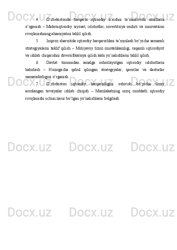 4. O‘zbekistonda   barqaror   iqtisodiy   o‘sishni   ta’minlovchi   omillarni
o‘rganish   –   Makroiqtisodiy   siyosat,   islohotlar,   investitsiya   muhiti   va   innovatsion
rivojlanishning ahamiyatini tahlil qilish.
5. Inqiroz sharoitida iqtisodiy barqarorlikni ta’minlash bo‘yicha samarali
strategiyalarni   taklif   qilish   –   Moliyaviy   tizim   mustahkamligi,   raqamli   iqtisodiyot
va ishlab chiqarishni diversifikatsiya qilish kabi yo‘nalishlarni tahlil qilish.
6. Davlat   tomonidan   amalga   oshirilayotgan   iqtisodiy   islohotlarni
baholash   –   Hozirgacha   qabul   qilingan   strategiyalar,   qarorlar   va   dasturlar
samaradorligini o‘rganish.
7. O‘zbekiston   iqtisodiy   barqarorligini   oshirish   bo‘yicha   ilmiy
asoslangan   tavsiyalar   ishlab   chiqish   –   Mamlakatning   uzoq   muddatli   iqtisodiy
rivojlanishi uchun zarur bo‘lgan yo‘nalishlarni belgilash. 