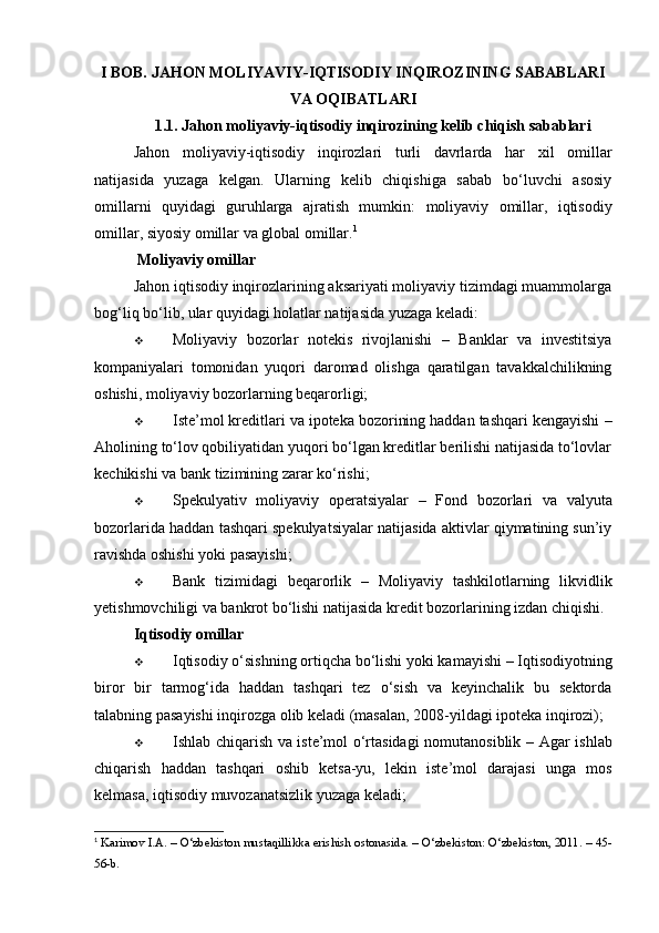 I BOB.  JAHON MOLIYAVIY-IQTISODIY INQIROZINING SABABLARI
VA OQIBATLARI
1.1. Jahon moliyaviy-iqtisodiy inqirozining kelib chiqish sabablari
Jahon   moliyaviy-iqtisodiy   inqirozlari   turli   davrlarda   har   xil   omillar
natijasida   yuzaga   kelgan.   Ularning   kelib   chiqishiga   sabab   bo‘luvchi   asosiy
omillarni   quyidagi   guruhlarga   ajratish   mumkin:   moliyaviy   omillar,   iqtisodiy
omillar, siyosiy omillar va global omillar . 1
 Moliyaviy omillar
Jahon iqtisodiy inqirozlarining aksariyati moliyaviy tizimdagi muammolarga
bog‘liq bo‘lib, ular quyidagi holatlar natijasida yuzaga keladi:
 Moliyaviy   bozorlar   notekis   rivojlanishi   –   Banklar   va   investitsiya
kompaniyalari   tomonidan   yuqori   daromad   olishga   qaratilgan   tavakkalchilikning
oshishi, moliyaviy bozorlarning beqarorligi;
 Iste’mol kreditlari va ipoteka bozorining haddan tashqari kengayishi  –
Aholining to‘lov qobiliyatidan yuqori bo‘lgan kreditlar berilishi natijasida to‘lovlar
kechikishi va bank tizimining zarar ko‘rishi;
 Spekulyativ   moliyaviy   operatsiyalar   –   Fond   bozorlari   va   valyuta
bozorlarida haddan tashqari spekulyatsiyalar natijasida aktivlar qiymatining sun’iy
ravishda oshishi yoki pasayishi;
 Bank   tizimidagi   beqarorlik   –   Moliyaviy   tashkilotlarning   likvidlik
yetishmovchiligi va bankrot bo‘lishi natijasida kredit bozorlarining izdan chiqishi.
Iqtisodiy omillar
 Iqtisodiy o‘sishning ortiqcha bo‘lishi yoki kamayishi  – Iqtisodiyotning
biror   bir   tarmog‘ida   haddan   tashqari   tez   o‘sish   va   keyinchalik   bu   sektorda
talabning pasayishi inqirozga olib keladi (masalan, 2008-yildagi ipoteka inqirozi);
 Ishlab chiqarish va iste’mol o‘rtasidagi  nomutanosiblik   – Agar ishlab
chiqarish   haddan   tashqari   oshib   ketsa-yu,   lekin   iste’mol   darajasi   unga   mos
kelmasa, iqtisodiy muvozanatsizlik yuzaga keladi;
1
 Karimov I.A. – O‘zbekiston mustaqillikka erishish ostonasida. – O‘zbekiston: O‘zbekiston, 2011. – 45-
56-b. 