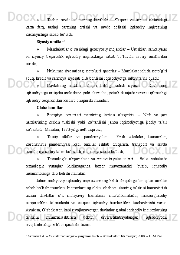  Tashqi   savdo   balansining   buzilishi   –   Eksport   va   import   o‘rtasidagi
katta   farq,   tashqi   qarzning   ortishi   va   savdo   defitsiti   iqtisodiy   inqirozning
kuchayishiga sabab bo‘ladi.
Siyosiy omillar 2
 Mamlakatlar o‘rtasidagi geosiyosiy mojarolar   – Urushlar, sanksiyalar
va   siyosiy   beqarorlik   iqtisodiy   inqirozlarga   sabab   bo‘luvchi   asosiy   omillardan
biridir;
 Hukumat   siyosatidagi   noto‘g‘ri   qarorlar   –   Mamlakat   ichida   noto‘g‘ri
soliq, kredit va sarmoya siyosati olib borilishi iqtisodiyotga salbiy ta’sir qiladi;
 Davlatning   haddan   tashqari   tartibga   solish   siyosati   –   Davlatning
iqtisodiyotga ortiqcha aralashuvi yoki aksincha, yetarli darajada nazorat qilmasligi
iqtisodiy beqarorlikni keltirib chiqarishi mumkin.
Global omillar
 Energiya   resurslari   narxining   keskin   o‘zgarishi   –   Neft   va   gaz
narxlarining   keskin   tushishi   yoki   ko‘tarilishi   jahon   iqtisodiyotiga   jiddiy   ta’sir
ko‘rsatadi. Masalan, 1973-yilgi neft inqirozi;
 Tabiiy   ofatlar   va   pandemiyalar   –   Yirik   zilzilalar,   tsunamilar,
koronavirus   pandemiyasi   kabi   omillar   ishlab   chiqarish,   transport   va   savdo
tizimlariga salbiy ta’sir ko‘rsatib, inqirozga sabab bo‘ladi;
 Texnologik   o‘zgarishlar   va   innovatsiyalar   ta’siri   –   Ba’zi   sohalarda
texnologik   yutuqlar   kutilmaganda   bozor   muvozanatini   buzib,   iqtisodiy
muammolarga olib kelishi mumkin.
Jahon   moliyaviy-iqtisodiy   inqirozlarining   kelib   chiqishiga   bir   qator   omillar
sabab bo‘lishi mumkin. Inqirozlarning oldini olish va ularning ta’sirini kamaytirish
uchun   davlatlar   o‘z   moliyaviy   tizimlarini   mustahkamlashi,   makroiqtisodiy
barqarorlikni   ta’minlashi   va   xalqaro   iqtisodiy   hamkorlikni   kuchaytirishi   zarur.
Ayniqsa, O‘zbekiston kabi rivojlanayotgan davlatlar global iqtisodiy inqirozlarning
ta’sirini   minimallashtirish   uchun   diversifikatsiyalangan   iqtisodiyotni
rivojlantirishga e’tibor qaratishi lozim.
2
 Karimov I.A. – Yuksak ma’naviyat – yengilmas kuch. – O‘zbekiston: Ma’naviyat, 2008. – 112-125-b. 