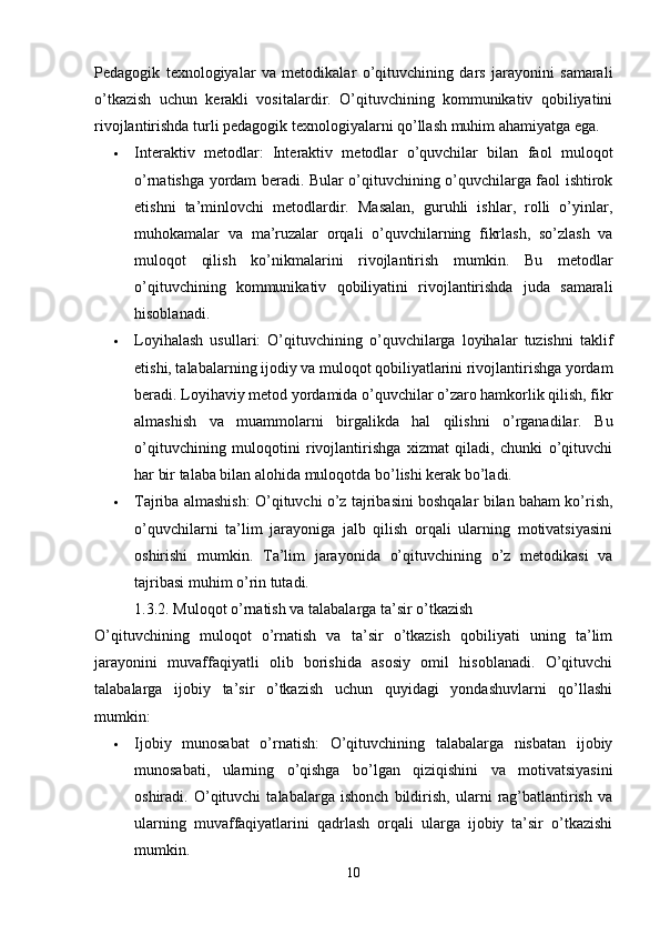 Pedagogik   texnologiyalar   va   metodikalar   o’qituvchining   dars   jarayonini   samarali
o’tkazish   uchun   kerakli   vositalardir.   O’qituvchining   kommunikativ   qobiliyatini
rivojlantirishda turli pedagogik texnologiyalarni qo’llash muhim ahamiyatga ega.
 Interaktiv   metodlar:   Interaktiv   metodlar   o’quvchilar   bilan   faol   muloqot
o’rnatishga yordam beradi. Bular o’qituvchining o’quvchilarga faol ishtirok
etishni   ta’minlovchi   metodlardir.   Masalan,   guruhli   ishlar,   rolli   o’yinlar,
muhokamalar   va   ma’ruzalar   orqali   o’quvchilarning   fikrlash,   so’zlash   va
muloqot   qilish   ko’nikmalarini   rivojlantirish   mumkin.   Bu   metodlar
o’qituvchining   kommunikativ   qobiliyatini   rivojlantirishda   juda   samarali
hisoblanadi.
 Loyihalash   usullari:   O’qituvchining   o’quvchilarga   loyihalar   tuzishni   taklif
etishi, talabalarning ijodiy va muloqot qobiliyatlarini rivojlantirishga yordam
beradi. Loyihaviy metod yordamida o’quvchilar o’zaro hamkorlik qilish, fikr
almashish   va   muammolarni   birgalikda   hal   qilishni   o’rganadilar.   Bu
o’qituvchining   muloqotini   rivojlantirishga   xizmat   qiladi,   chunki   o’qituvchi
har bir talaba bilan alohida muloqotda bo’lishi kerak bo’ladi.
 Tajriba almashish: O’qituvchi o’z tajribasini boshqalar bilan baham ko’rish,
o’quvchilarni   ta’lim   jarayoniga   jalb   qilish   orqali   ularning   motivatsiyasini
oshirishi   mumkin.   Ta’lim   jarayonida   o’qituvchining   o’z   metodikasi   va
tajribasi muhim o’rin tutadi.
1.3.2. Muloqot o’rnatish va talabalarga ta’sir o’tkazish
O’qituvchining   muloqot   o’rnatish   va   ta’sir   o’tkazish   qobiliyati   uning   ta’lim
jarayonini   muvaffaqiyatli   olib   borishida   asosiy   omil   hisoblanadi.   O’qituvchi
talabalarga   ijobiy   ta’sir   o’tkazish   uchun   quyidagi   yondashuvlarni   qo’llashi
mumkin:
 Ijobiy   munosabat   o’rnatish:   O’qituvchining   talabalarga   nisbatan   ijobiy
munosabati,   ularning   o’qishga   bo’lgan   qiziqishini   va   motivatsiyasini
oshiradi.   O’qituvchi   talabalarga   ishonch   bildirish,   ularni   rag’batlantirish   va
ularning   muvaffaqiyatlarini   qadrlash   orqali   ularga   ijobiy   ta’sir   o’tkazishi
mumkin.
10 