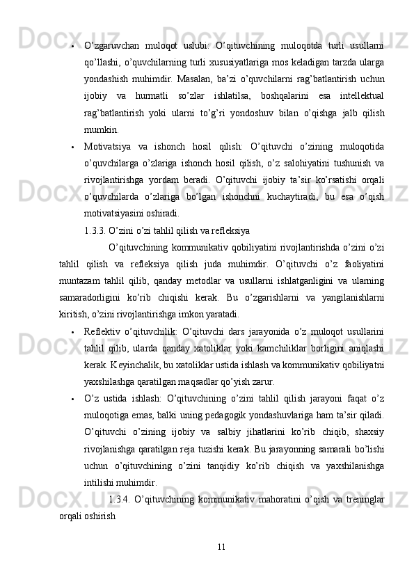  O’zgaruvchan   muloqot   uslubi:   O’qituvchining   muloqotda   turli   usullarni
qo’llashi,  o’quvchilarning turli   xususiyatlariga  mos  keladigan  tarzda ularga
yondashish   muhimdir.   Masalan,   ba’zi   o’quvchilarni   rag’batlantirish   uchun
ijobiy   va   hurmatli   so’zlar   ishlatilsa,   boshqalarini   esa   intellektual
rag’batlantirish   yoki   ularni   to’g’ri   yondoshuv   bilan   o’qishga   jalb   qilish
mumkin.
 Motivatsiya   va   ishonch   hosil   qilish:   O’qituvchi   o’zining   muloqotida
o’quvchilarga   o’zlariga   ishonch   hosil   qilish,   o’z   salohiyatini   tushunish   va
rivojlantirishga   yordam   beradi.   O’qituvchi   ijobiy   ta’sir   ko’rsatishi   orqali
o’quvchilarda   o’zlariga   bo’lgan   ishonchni   kuchaytiradi,   bu   esa   o’qish
motivatsiyasini oshiradi.
1.3.3. O’zini o’zi tahlil qilish va refleksiya
O’qituvchining   kommunikativ  qobiliyatini   rivojlantirishda   o’zini   o’zi
tahlil   qilish   va   refleksiya   qilish   juda   muhimdir.   O’qituvchi   o’z   faoliyatini
muntazam   tahlil   qilib,   qanday   metodlar   va   usullarni   ishlatganligini   va   ularning
samaradorligini   ko’rib   chiqishi   kerak.   Bu   o’zgarishlarni   va   yangilanishlarni
kiritish, o’zini rivojlantirishga imkon yaratadi.
 Reflektiv   o’qituvchilik:   O’qituvchi   dars   jarayonida   o’z   muloqot   usullarini
tahlil   qilib,   ularda   qanday   xatoliklar   yoki   kamchiliklar   borligini   aniqlashi
kerak. Keyinchalik, bu xatoliklar ustida ishlash va kommunikativ qobiliyatni
yaxshilashga qaratilgan maqsadlar qo’yish zarur.
 O’z   ustida   ishlash:   O’qituvchining   o’zini   tahlil   qilish   jarayoni   faqat   o’z
muloqotiga emas, balki uning pedagogik yondashuvlariga ham ta’sir qiladi.
O’qituvchi   o’zining   ijobiy   va   salbiy   jihatlarini   ko’rib   chiqib,   shaxsiy
rivojlanishga qaratilgan reja tuzishi kerak. Bu jarayonning samarali bo’lishi
uchun   o’qituvchining   o’zini   tanqidiy   ko’rib   chiqish   va   yaxshilanishga
intilishi muhimdir.
1.3.4.   O’qituvchining   kommunikativ   mahoratini   o’qish   va   treninglar
orqali oshirish
11