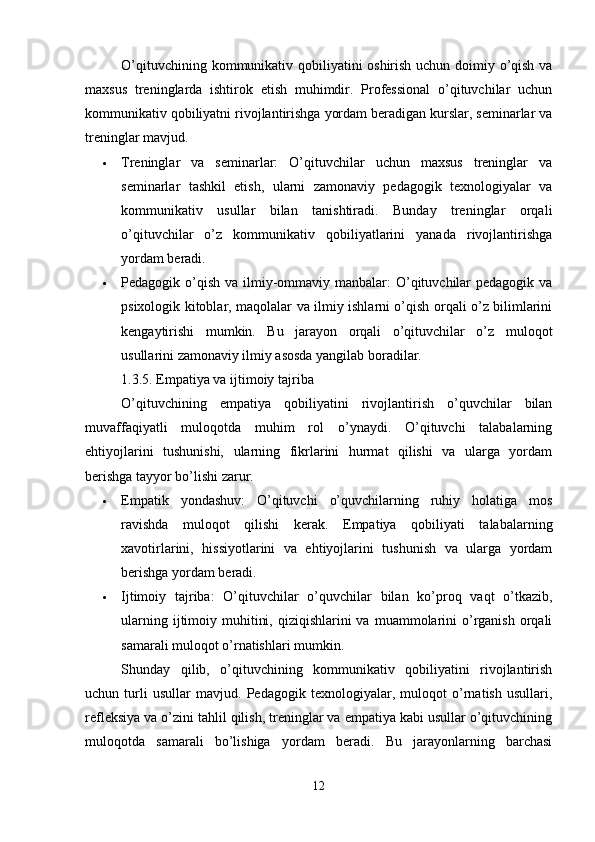 O’qituvchining kommunikativ qobiliyatini oshirish uchun doimiy o’qish va
maxsus   treninglarda   ishtirok   etish   muhimdir.   Professional   o’qituvchilar   uchun
kommunikativ qobiliyatni rivojlantirishga yordam beradigan kurslar, seminarlar va
treninglar mavjud.
 Treninglar   va   seminarlar:   O’qituvchilar   uchun   maxsus   treninglar   va
seminarlar   tashkil   etish,   ularni   zamonaviy   pedagogik   texnologiyalar   va
kommunikativ   usullar   bilan   tanishtiradi.   Bunday   treninglar   orqali
o’qituvchilar   o’z   kommunikativ   qobiliyatlarini   yanada   rivojlantirishga
yordam beradi.
 Pedagogik o’qish  va ilmiy-ommaviy manbalar:  O’qituvchilar  pedagogik  va
psixologik kitoblar, maqolalar va ilmiy ishlarni o’qish orqali o’z bilimlarini
kengaytirishi   mumkin.   Bu   jarayon   orqali   o’qituvchilar   o’z   muloqot
usullarini zamonaviy ilmiy asosda yangilab boradilar.
1.3.5. Empatiya va ijtimoiy tajriba
O’qituvchining   empatiya   qobiliyatini   rivojlantirish   o’quvchilar   bilan
muvaffaqiyatli   muloqotda   muhim   rol   o’ynaydi.   O’qituvchi   talabalarning
ehtiyojlarini   tushunishi,   ularning   fikrlarini   hurmat   qilishi   va   ularga   yordam
berishga tayyor bo’lishi zarur.
 Empatik   yondashuv:   O’qituvchi   o’quvchilarning   ruhiy   holatiga   mos
ravishda   muloqot   qilishi   kerak.   Empatiya   qobiliyati   talabalarning
xavotirlarini,   hissiyotlarini   va   ehtiyojlarini   tushunish   va   ularga   yordam
berishga yordam beradi.
 Ijtimoiy   tajriba:   O’qituvchilar   o’quvchilar   bilan   ko’proq   vaqt   o’tkazib,
ularning  ijtimoiy  muhitini,  qiziqishlarini  va  muammolarini   o’rganish  orqali
samarali muloqot o’rnatishlari mumkin.
Shunday   qilib,   o’qituvchining   kommunikativ   qobiliyatini   rivojlantirish
uchun   turli   usullar   mavjud.   Pedagogik   texnologiyalar,   muloqot   o’rnatish   usullari,
refleksiya va o’zini tahlil qilish, treninglar va empatiya kabi usullar o’qituvchining
muloqotda   samarali   bo’lishiga   yordam   beradi.   Bu   jarayonlarning   barchasi
12