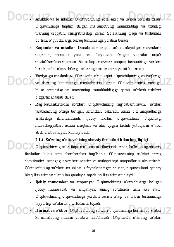  Aniklik   va   lo’ndalik :   O’qituvchining   so’zi   aniq   va   lo’nda   bo’lishi   zarur.
O’quvchilarga   taqdim   etilgan   ma’lumotning   murakkabligi   va   uzunligi
ularning   diqqatini   chalg’itmasligi   kerak.   So’zlarning   qisqa   va   tushunarli
bo’lishi o’quvchilarga tezroq tushunishga yordam beradi.
 Raqamlar   va   misollar :   Darsda   so’z   orqali   tushuntirilayotgan   mavzularni
raqamlar,   misollar   yoki   real   hayotdan   olingan   voqealar   orqali
mustahkamlash   mumkin.   Bu   nafaqat   mavzuni   aniqroq   tushunishga   yordam
beradi, balki o’quvchilarga so’zning amaliy ahamiyatini ko’rsatadi.
 Vaziyatga moslashuv : O’qituvchi o’z nutqini o’quvchilarning ehtiyojlariga
va   darsning   kontekstiga   moslashtirishi   kerak.   O’quvchilarning   yoshiga,
bilim   darajasiga   va   mavzuning   murakkabligiga   qarab   so’zlash   uslubini
o’zgartirish talab etiladi.
 Rag’batlantiruvchi   so’zlar :   O’qituvchining   rag’batlantiruvchi   so’zlari
talabalarning   o’ziga   bo’lgan   ishonchini   oshiradi,   ularni   o’z   maqsadlariga
erishishga   ilhomlantiradi.   Ijobiy   fikrlar,   o’quvchilarni   o’qishdagi
muvaffaqiyatlari   uchun   maqtash   va   ular   qilgan   kichik   yutuqlarni   e’tirof
etish, motivatsiyani kuchaytiradi.
2.1.4. So’zning o’qituvchining shaxsiy fazilatlari bilan bog’liqligi
O’qituvchining so’zi faqat ma’lumotni etkazishda emas, balki uning shaxsiy
fazilatlari   bilan   ham   chambarchas   bog’liqdir.   O’qituvchining   so’zlari   uning
shaxsiyatini, pedagogik yondashuvlarini va muloqotdagi maqsadlarini aks ettiradi.
O’qituvchining so’zlash uslubi va u foydalanadigan so’zlar, o’quvchilarni qanday
his qilishlarini va ular bilan qanday aloqada bo’lishlarini aniqlaydi.
 Ijobiy   munosabat   va   empatiya :   O’qituvchining   o’quvchilarga   bo’lgan
ijobiy   munosabati   va   empatiyasi   uning   so’zlarida   ham   aks   etadi.
O’qituvchining   o’quvchilarga   yordam   berish   istagi   va   ularni   tushunishga
tayyorligi so’zlarda o’z ifodasini topadi.
 Hurmat va e’tibor : O’qituvchining so’zlari o’quvchilarga hurmat va e’tibor
ko’rsatishning   muhim   vositasi   hisoblanadi.   O’qituvchi   o’zining   so’zlari
16