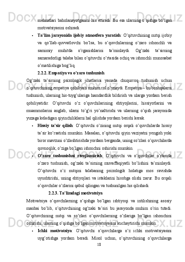 mehnatlari baholanayotganini his ettiradi.   Bu esa ularning o’qishga bo’lgan
motivatsiyasini oshiradi.
 Ta’lim jarayonida ijobiy atmosfera yaratish : O’qituvchining nutqi ijobiy
va   qo’llab-quvvatlovchi   bo’lsa,   bu   o’quvchilarning   o’zaro   ishonchli   va
samimiy   muhitda   o’rganishlarini   ta’minlaydi.   Og’zaki   ta’sirning
samaradorligi talaba bilan o’qituvchi o’rtasida ochiq va ishonchli munosabat
o’rnatilishiga bog’liq.
2.2.2. Empatiya va o’zaro tushunish
Og’zaki   ta’sirning   psixologik   jihatlarini   yanada   chuqurroq   tushunish   uchun
o’qituvchining empatiya qobiliyati muhim rol o’ynaydi.  Empatiya – bu boshqalarni
tushunish, ularning his-tuyg’ulariga hamdardlik bildirish va ularga yordam  berish
qobiliyatidir.   O’qituvchi   o’z   o’quvchilarining   ehtiyojlarini,   hissiyotlarini   va
muammolarini   anglab,   ularni   to’g’ri   yo’naltirishi   va   ularning   o’qish   jarayonida
yuzaga keladigan qiyinchiliklarni hal qilishda yordam berishi kerak.
 Hissiy   ta’sir   qilish :   O’qituvchi   o’zining   nutqi   orqali   o’quvchilarda   hissiy
ta’sir ko’rsatishi mumkin. Masalan, o’qituvchi qiyin vaziyatni yengish yoki
biror mavzuni o’zlashtirishda yordam berganda, uning so’zlari o’quvchilarda
quvnoqlik, o’ziga bo’lgan ishonchni oshirishi mumkin.
 O’zaro   tushunishni   rivojlantirish :   O’qituvchi   va   o’quvchilar   o’rtasida
o’zaro   tushunish,   og’zaki   ta’sirning   muvaffaqiyatli   bo’lishini   ta’minlaydi.
O’qituvchi   o’z   nutqini   talabaning   psixologik   holatiga   mos   ravishda
uyushtirishi,   uning   ehtiyojlari   va   istaklarini   hisobga   olishi   zarur.   Bu   orqali
o’quvchilar o’zlarini qabul qilingan va tushunilgan his qilishadi.
2.2.3. Ta’limdagi motivatsiya
Motivatsiya   o’quvchilarning   o’qishga   bo’lgan   ishtiyoqi   va   intilishining   asosiy
manbai   bo’lib,   o’qituvchining   og’zaki   ta’siri   bu   jarayonda   muhim   o’rin   tutadi.
O’qituvchining   nutqi   va   so’zlari   o’quvchilarning   o’zlariga   bo’lgan   ishonchini
oshirishi, ularning o’qishga bo’lgan motivatsiyasini kuchaytirishi mumkin.
 Ichki   motivatsiya :   O’qituvchi   o’quvchilarga   o’z   ichki   motivatsiyasini
uyg’otishga   yordam   beradi.   Misol   uchun,   o’qituvchining   o’quvchilarga
18