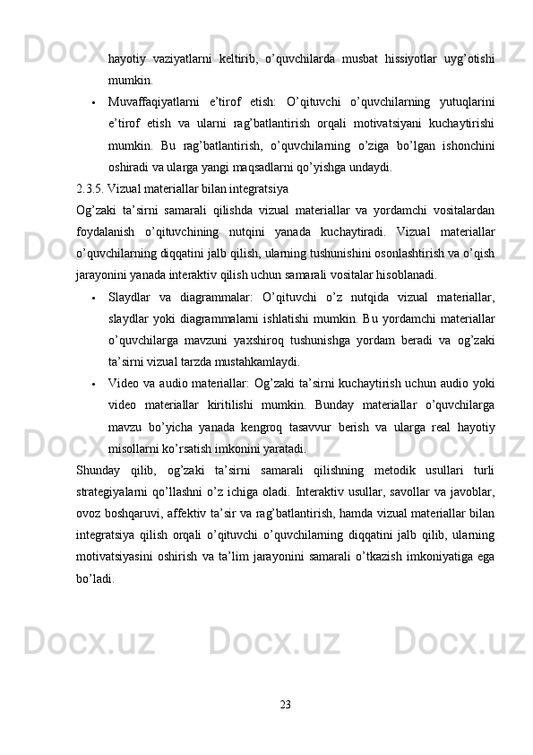 hayotiy   vaziyatlarni   keltirib,   o’quvchilarda   musbat   hissiyotlar   uyg’otishi
mumkin.
 Muvaffaqiyatlarni   e’tirof   etish:   O’qituvchi   o’quvchilarning   yutuqlarini
e’tirof   etish   va   ularni   rag’batlantirish   orqali   motivatsiyani   kuchaytirishi
mumkin.   Bu   rag’batlantirish,   o’quvchilarning   o’ziga   bo’lgan   ishonchini
oshiradi va ularga yangi maqsadlarni qo’yishga undaydi.
2.3.5. Vizual materiallar bilan integratsiya
Og’zaki   ta’sirni   samarali   qilishda   vizual   materiallar   va   yordamchi   vositalardan
foydalanish   o’qituvchining   nutqini   yanada   kuchaytiradi.   Vizual   materiallar
o’quvchilarning diqqatini jalb qilish, ularning tushunishini osonlashtirish va o’qish
jarayonini yanada interaktiv qilish uchun samarali vositalar hisoblanadi.
 Slaydlar   va   diagrammalar:   O’qituvchi   o’z   nutqida   vizual   materiallar,
slaydlar   yoki   diagrammalarni   ishlatishi   mumkin.   Bu   yordamchi   materiallar
o’quvchilarga   mavzuni   yaxshiroq   tushunishga   yordam   beradi   va   og’zaki
ta’sirni vizual tarzda mustahkamlaydi.
 Video va  audio  materiallar:   Og’zaki   ta’sirni  kuchaytirish  uchun audio  yoki
video   materiallar   kiritilishi   mumkin.   Bunday   materiallar   o’quvchilarga
mavzu   bo’yicha   yanada   kengroq   tasavvur   berish   va   ularga   real   hayotiy
misollarni ko’rsatish imkonini yaratadi.
Shunday   qilib,   og’zaki   ta’sirni   samarali   qilishning   metodik   usullari   turli
strategiyalarni   qo’llashni   o’z  ichiga   oladi.  Interaktiv  usullar,  savollar  va  javoblar,
ovoz boshqaruvi, affektiv ta’sir va rag’batlantirish, hamda vizual materiallar bilan
integratsiya   qilish   orqali   o’qituvchi   o’quvchilarning   diqqatini   jalb   qilib,   ularning
motivatsiyasini   oshirish   va   ta’lim   jarayonini   samarali   o’tkazish   imkoniyatiga   ega
bo’ladi.
23 