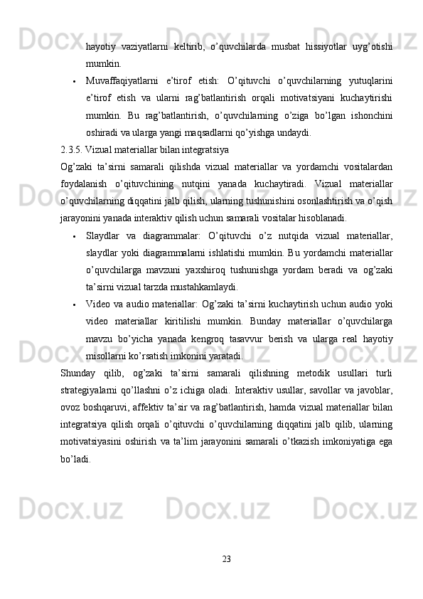 hayotiy   vaziyatlarni   keltirib,   o’quvchilarda   musbat   hissiyotlar   uyg’otishi
mumkin.
 Muvaffaqiyatlarni   e’tirof   etish:   O’qituvchi   o’quvchilarning   yutuqlarini
e’tirof   etish   va   ularni   rag’batlantirish   orqali   motivatsiyani   kuchaytirishi
mumkin.   Bu   rag’batlantirish,   o’quvchilarning   o’ziga   bo’lgan   ishonchini
oshiradi va ularga yangi maqsadlarni qo’yishga undaydi.
2.3.5. Vizual materiallar bilan integratsiya
Og’zaki   ta’sirni   samarali   qilishda   vizual   materiallar   va   yordamchi   vositalardan
foydalanish   o’qituvchining   nutqini   yanada   kuchaytiradi.   Vizual   materiallar
o’quvchilarning diqqatini jalb qilish, ularning tushunishini osonlashtirish va o’qish
jarayonini yanada interaktiv qilish uchun samarali vositalar hisoblanadi.
 Slaydlar   va   diagrammalar:   O’qituvchi   o’z   nutqida   vizual   materiallar,
slaydlar   yoki   diagrammalarni   ishlatishi   mumkin.   Bu   yordamchi   materiallar
o’quvchilarga   mavzuni   yaxshiroq   tushunishga   yordam   beradi   va   og’zaki
ta’sirni vizual tarzda mustahkamlaydi.
 Video va  audio  materiallar:   Og’zaki   ta’sirni  kuchaytirish  uchun audio  yoki
video   materiallar   kiritilishi   mumkin.   Bunday   materiallar   o’quvchilarga
mavzu   bo’yicha   yanada   kengroq   tasavvur   berish   va   ularga   real   hayotiy
misollarni ko’rsatish imkonini yaratadi.
Shunday   qilib,   og’zaki   ta’sirni   samarali   qilishning   metodik   usullari   turli
strategiyalarni   qo’llashni   o’z  ichiga   oladi.  Interaktiv  usullar,  savollar  va  javoblar,
ovoz boshqaruvi, affektiv ta’sir va rag’batlantirish, hamda vizual materiallar bilan
integratsiya   qilish   orqali   o’qituvchi   o’quvchilarning   diqqatini   jalb   qilib,   ularning
motivatsiyasini   oshirish   va   ta’lim   jarayonini   samarali   o’tkazish   imkoniyatiga   ega
bo’ladi.
23