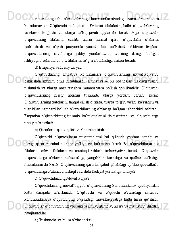 Aktiv   tinglash   o’qituvchining   kommunikatsiyadagi   yana   bir   muhim
ko’nikmasidir.   O’qituvchi   nafaqat   o’z   fikrlarini   ifodalashi,   balki   o’quvchilarning
so’zlarini   tinglashi   va   ularga   to’liq   javob   qaytarishi   kerak.   Agar   o’qituvchi
o’quvchining   fikrlarini   eshitib,   ularni   hurmat   qilsa,   o’quvchilar   o’zlarini
qadrlashadi   va   o’qish   jarayonida   yanada   faol   bo’lishadi.   Aktivan   tinglash
o’quvchilarning   savollariga   jiddiy   yondashuvni,   ularning   darsga   bo’lgan
ishtiyoqini oshiradi va o’z fikrlarini to’g’ri ifodalashga imkon beradi.
d) Empatiya va hissiy zaryad
O’qituvchining   empatiya   ko’nikmalari   o’quvchilarning   muvaffaqiyatini
oshirishda   muhim   omil   hisoblanadi.   Empatiya   –   bu   boshqalar   his-tuyg’ularini
tushunish   va   ularga   mos   ravishda   munosabatda   bo’lish   qobiliyatidir.   O’qituvchi
o’quvchilarning   hissiy   holatini   tushunib,   ularga   yordam   berishi   kerak.
O’quvchilarning xatolarini tanqid qilish o’rniga, ularga to’g’ri yo’lni ko’rsatish va
ular   bilan   hamdard   bo’lish   o’quvchilarning   o’zlariga   bo’lgan   ishonchini   oshiradi.
Empatiya   o’qituvchining   ijtimoiy   ko’nikmalarini   rivojlantiradi   va   o’quvchilarga
ijobiy ta’sir qiladi.
e) Qarorlarni qabul qilish va ilhomlantirish
O’qituvchi   o’quvchilarga   muammolarni   hal   qilishda   yordam   berishi   va
ularga   qarorlar   qabul   qilishda   yo’l-yo’riq   ko’rsatishi   kerak.   Bu   o’quvchilarga   o’z
fikrlarini   erkin   ifodalash   va   mustaqil   ishlash   imkoniyatini   beradi.   O’qituvchi
o’quvchilarga   o’zlarini   ko’rsatishga,   yangiliklar   kiritishga   va   ijodkor   bo’lishga
ilhomlantirishi kerak. O’qituvchining qarorlar qabul qilishdagi qo’llab-quvvatlashi
o’quvchilarga o’zlarini mustaqil ravishda faoliyat yuritishga undaydi.
2. O’quvchilarning Muvaffaqiyati
O’quvchilarning   muvaffaqiyati   o’qituvchining   kommunikativ   qobiliyatidan
katta   darajada   ta’sirlanadi.   O’qituvchi   va   o’quvchi   o’rtasidagi   samarali
kommunikatsiya   o’quvchining   o’qishdagi   muvaffaqiyatiga   katta   hissa   qo’shadi.
O’quvchilar o’qituvchining yordamida ilmiy, ijtimoiy, hissiy va ma’naviy jihatdan
rivojlanadilar.
a) Tushuncha va bilim o’zlashtirish
25 