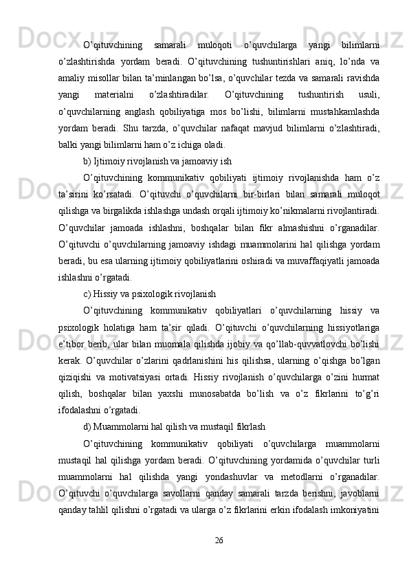 O’qituvchining   samarali   muloqoti   o’quvchilarga   yangi   bilimlarni
o’zlashtirishda   yordam   beradi.   O’qituvchining   tushuntirishlari   aniq,   lo’nda   va
amaliy misollar bilan ta’minlangan bo’lsa, o’quvchilar tezda va samarali ravishda
yangi   materialni   o’zlashtiradilar.   O’qituvchining   tushuntirish   usuli,
o’quvchilarning   anglash   qobiliyatiga   mos   bo’lishi,   bilimlarni   mustahkamlashda
yordam   beradi.   Shu   tarzda,   o’quvchilar   nafaqat   mavjud   bilimlarni   o’zlashtiradi,
balki yangi bilimlarni ham o’z ichiga oladi.
b) Ijtimoiy rivojlanish va jamoaviy ish
O’qituvchining   kommunikativ   qobiliyati   ijtimoiy   rivojlanishda   ham   o’z
ta’sirini   ko’rsatadi.   O’qituvchi   o’quvchilarni   bir-birlari   bilan   samarali   muloqot
qilishga va birgalikda ishlashga undash orqali ijtimoiy ko’nikmalarni rivojlantiradi.
O’quvchilar   jamoada   ishlashni,   boshqalar   bilan   fikr   almashishni   o’rganadilar.
O’qituvchi   o’quvchilarning   jamoaviy   ishdagi   muammolarini   hal   qilishga   yordam
beradi, bu esa ularning ijtimoiy qobiliyatlarini oshiradi va muvaffaqiyatli jamoada
ishlashni o’rgatadi.
c) Hissiy va psixologik rivojlanish
O’qituvchining   kommunikativ   qobiliyatlari   o’quvchilarning   hissiy   va
psixologik   holatiga   ham   ta’sir   qiladi.   O’qituvchi   o’quvchilarning   hissiyotlariga
e’tibor   berib,   ular   bilan   muomala   qilishda   ijobiy   va   qo’llab-quvvatlovchi   bo’lishi
kerak.   O’quvchilar   o’zlarini   qadrlanishini   his   qilishsa,   ularning   o’qishga   bo’lgan
qiziqishi   va   motivatsiyasi   ortadi.   Hissiy   rivojlanish   o’quvchilarga   o’zini   hurmat
qilish,   boshqalar   bilan   yaxshi   munosabatda   bo’lish   va   o’z   fikrlarini   to’g’ri
ifodalashni o’rgatadi.
d) Muammolarni hal qilish va mustaqil fikrlash
O’qituvchining   kommunikativ   qobiliyati   o’quvchilarga   muammolarni
mustaqil   hal   qilishga   yordam   beradi.   O’qituvchining   yordamida   o’quvchilar   turli
muammolarni   hal   qilishda   yangi   yondashuvlar   va   metodlarni   o’rganadilar.
O’qituvchi   o’quvchilarga   savollarni   qanday   samarali   tarzda   berishni,   javoblarni
qanday tahlil qilishni o’rgatadi va ularga o’z fikrlarini erkin ifodalash imkoniyatini
26 