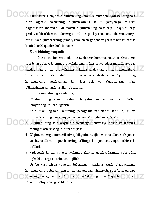 Kurs ishining obyekti o’qituvchining kommunikativ qobiliyati va uning so’z
bilan   og’zaki   ta’sirining   o’quvchilarning   ta’lim   jarayoniga   ta’sirini
o’rganishdan   iboratdir.   Bu   mavzu   o’qituvchining   so’z   orqali   o’quvchilarga
qanday ta’sir o’tkazishi, ularning bilimlarini qanday shakllantirishi, motivatsiya
berishi va o’quvchilarning ijtimoiy rivojlanishiga qanday yordam berishi haqida
batafsil tahlil qilishni ko’zda tutadi.
Kurs ishining maqsadi;
Kurs   ishining   maqsadi   o’qituvchining   kommunikativ   qobiliyatining
so’z bilan og’zaki ta’sirini o’quvchilarning ta’lim jarayonidagi muvaffaqiyatiga
qanday   ta’sir   qilishi,   o’quvchilarni   ta’limga   qanday   jalb   qilish   va   motivatsiya
berish   usullarini   tahlil   qilishdir.   Bu   maqsadga   erishish   uchun   o’qituvchining
kommunikativ   qobiliyatlari,   ta’limdagi   roli   va   o’quvchilarga   ta’sir
o’tkazishning samarali usullari o’rganiladi.
Kurs ishining vazifalari ;
1. O’qituvchining   kommunikativ   qobiliyatini   aniqlash   va   uning   ta’lim
jarayonidagi rolini o’rganish.
2. So’z   bilan   og’zaki   ta’sirning   pedagogik   natijalarini   tahlil   qilish   va
o’quvchilarning muvaffaqiyatiga qanday ta’sir qilishini ko’rsatish.
3. O’qituvchining   so’z   orqali   o’quvchilarga   motivatsiya   berish   va   ularning
faolligini oshirishdagi o’rnini aniqlash.
4. O’qituvchining kommunikativ qobiliyatini rivojlantirish usullarini o’rganish
va   bu   usullarni   o’quvchilarning   ta’limga   bo’lgan   ishtiyoqini   oshirishda
qo’llash.
5. Pedagogik   tajriba   va   o’qituvchining   shaxsiy   qobiliyatlarining   so’z   bilan
og’zaki ta’sirga ta’sirini tahlil qilish.
Ushbu   kurs   ishida   yuqorida   belgilangan   vazifalar   orqali   o’qituvchining
kommunikativ qobiliyatining ta’lim jarayonidagi ahamiyati, so’z bilan og’zaki
ta’sirning   pedagogik   natijalari   va   o’quvchilarning   muvaffaqiyati   o’rtasidagi
o’zaro bog’liqlik keng tahlil qilinadi.
3 