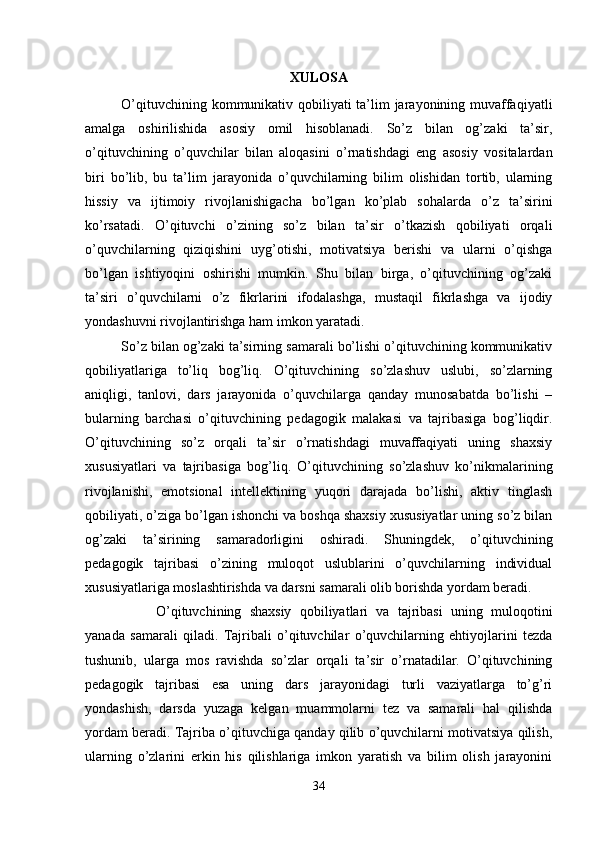 XULOSA
O’qituvchining kommunikativ qobiliyati ta’lim  jarayonining muvaffaqiyatli
amalga   oshirilishida   asosiy   omil   hisoblanadi.   So’z   bilan   og’zaki   ta’sir,
o’qituvchining   o’quvchilar   bilan   aloqasini   o’rnatishdagi   eng   asosiy   vositalardan
biri   bo’lib,   bu   ta’lim   jarayonida   o’quvchilarning   bilim   olishidan   tortib,   ularning
hissiy   va   ijtimoiy   rivojlanishigacha   bo’lgan   ko’plab   sohalarda   o’z   ta’sirini
ko’rsatadi.   O’qituvchi   o’zining   so’z   bilan   ta’sir   o’tkazish   qobiliyati   orqali
o’quvchilarning   qiziqishini   uyg’otishi,   motivatsiya   berishi   va   ularni   o’qishga
bo’lgan   ishtiyoqini   oshirishi   mumkin.   Shu   bilan   birga,   o’qituvchining   og’zaki
ta’siri   o’quvchilarni   o’z   fikrlarini   ifodalashga,   mustaqil   fikrlashga   va   ijodiy
yondashuvni rivojlantirishga ham imkon yaratadi.
So’z bilan og’zaki ta’sirning samarali bo’lishi o’qituvchining kommunikativ
qobiliyatlariga   to’liq   bog’liq.   O’qituvchining   so’zlashuv   uslubi,   so’zlarning
aniqligi,   tanlovi,   dars   jarayonida   o’quvchilarga   qanday   munosabatda   bo’lishi   –
bularning   barchasi   o’qituvchining   pedagogik   malakasi   va   tajribasiga   bog’liqdir.
O’qituvchining   so’z   orqali   ta’sir   o’rnatishdagi   muvaffaqiyati   uning   shaxsiy
xususiyatlari   va   tajribasiga   bog’liq.   O’qituvchining   so’zlashuv   ko’nikmalarining
rivojlanishi,   emotsional   intellektining   yuqori   darajada   bo’lishi,   aktiv   tinglash
qobiliyati, o’ziga bo’lgan ishonchi va boshqa shaxsiy xususiyatlar uning so’z bilan
og’zaki   ta’sirining   samaradorligini   oshiradi.   Shuningdek,   o’qituvchining
pedagogik   tajribasi   o’zining   muloqot   uslublarini   o’quvchilarning   individual
xususiyatlariga moslashtirishda va darsni samarali olib borishda yordam beradi.
O’qituvchining   shaxsiy   qobiliyatlari   va   tajribasi   uning   muloqotini
yanada   samarali   qiladi.   Tajribali   o’qituvchilar   o’quvchilarning   ehtiyojlarini   tezda
tushunib,   ularga   mos   ravishda   so’zlar   orqali   ta’sir   o’rnatadilar.   O’qituvchining
pedagogik   tajribasi   esa   uning   dars   jarayonidagi   turli   vaziyatlarga   to’g’ri
yondashish,   darsda   yuzaga   kelgan   muammolarni   tez   va   samarali   hal   qilishda
yordam beradi. Tajriba o’qituvchiga qanday qilib o’quvchilarni motivatsiya qilish,
ularning   o’zlarini   erkin   his   qilishlariga   imkon   yaratish   va   bilim   olish   jarayonini
34 