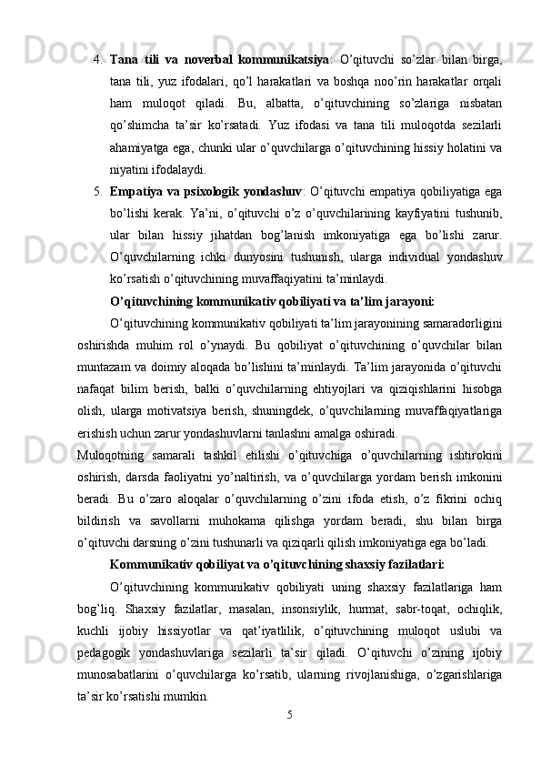 4. Tana   tili   va   noverbal   kommunikatsiya :   O’qituvchi   so’zlar   bilan   birga,
tana   tili,   yuz   ifodalari,   qo’l   harakatlari   va   boshqa   noo’rin   harakatlar   orqali
ham   muloqot   qiladi.   Bu,   albatta,   o’qituvchining   so’zlariga   nisbatan
qo’shimcha   ta’sir   ko’rsatadi.   Yuz   ifodasi   va   tana   tili   muloqotda   sezilarli
ahamiyatga ega, chunki ular o’quvchilarga o’qituvchining hissiy holatini va
niyatini ifodalaydi.
5. Empatiya va psixologik yondashuv : O’qituvchi empatiya qobiliyatiga ega
bo’lishi   kerak.   Ya’ni,   o’qituvchi   o’z   o’quvchilarining   kayfiyatini   tushunib,
ular   bilan   hissiy   jihatdan   bog’lanish   imkoniyatiga   ega   bo’lishi   zarur.
O ’ quvchilarning   ichki   dunyosini   tushunish ,   ularga   individual   yondashuv
ko ’ rsatish   o ’ qituvchining   muvaffaqiyatini   ta ’ minlaydi .
O’qituvchining kommunikativ qobiliyati va ta’lim jarayoni:
O’qituvchining kommunikativ qobiliyati ta’lim jarayonining samaradorligini
oshirishda   muhim   rol   o’ynaydi.   Bu   qobiliyat   o’qituvchining   o’quvchilar   bilan
muntazam va doimiy aloqada bo’lishini ta’minlaydi. Ta’lim jarayonida o’qituvchi
nafaqat   bilim   berish,   balki   o’quvchilarning   ehtiyojlari   va   qiziqishlarini   hisobga
olish,   ularga   motivatsiya   berish,   shuningdek,   o’quvchilarning   muvaffaqiyatlariga
erishish uchun zarur yondashuvlarni tanlashni amalga oshiradi.
Muloqotning   samarali   tashkil   etilishi   o’qituvchiga   o’quvchilarning   ishtirokini
oshirish,   darsda   faoliyatni   yo’naltirish,   va   o’quvchilarga   yordam   berish   imkonini
beradi.   Bu   o’zaro   aloqalar   o’quvchilarning   o’zini   ifoda   etish,   o’z   fikrini   ochiq
bildirish   va   savollarni   muhokama   qilishga   yordam   beradi,   shu   bilan   birga
o’qituvchi darsning o’zini tushunarli va qiziqarli qilish imkoniyatiga ega bo’ladi.
Kommunikativ qobiliyat va o’qituvchining shaxsiy fazilatlari:
O’qituvchining   kommunikativ   qobiliyati   uning   shaxsiy   fazilatlariga   ham
bog’liq.   Shaxsiy   fazilatlar,   masalan,   insonsiylik,   hurmat,   sabr-toqat,   ochiqlik,
kuchli   ijobiy   hissiyotlar   va   qat’iyatlilik,   o’qituvchining   muloqot   uslubi   va
pedagogik   yondashuvlariga   sezilarli   ta’sir   qiladi.   O’qituvchi   o’zining   ijobiy
munosabatlarini   o’quvchilarga   ko’rsatib,   ularning   rivojlanishiga,   o’zgarishlariga
ta’sir ko’rsatishi mumkin.
5