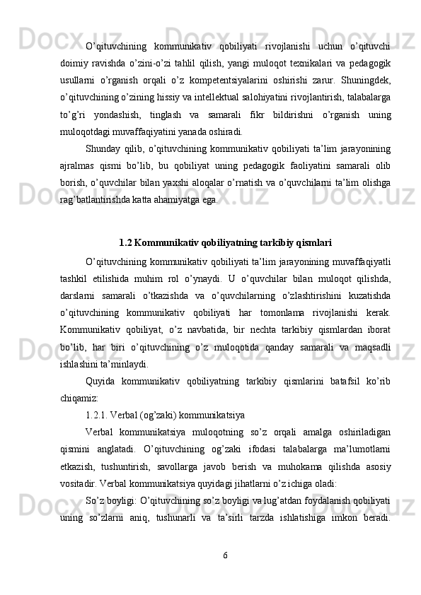 O’qituvchining   kommunikativ   qobiliyati   rivojlanishi   uchun   o’qituvchi
doimiy   ravishda   o’zini-o’zi   tahlil   qilish,   yangi   muloqot   texnikalari   va   pedagogik
usullarni   o’rganish   orqali   o’z   kompetentsiyalarini   oshirishi   zarur.   Shuningdek,
o’qituvchining o’zining hissiy va intellektual salohiyatini rivojlantirish, talabalarga
to’g’ri   yondashish,   tinglash   va   samarali   fikr   bildirishni   o’rganish   uning
muloqotdagi muvaffaqiyatini yanada oshiradi.
Shunday   qilib,   o’qituvchining   kommunikativ   qobiliyati   ta’lim   jarayonining
ajralmas   qismi   bo’lib,   bu   qobiliyat   uning   pedagogik   faoliyatini   samarali   olib
borish, o’quvchilar bilan yaxshi aloqalar o’rnatish va o’quvchilarni ta’lim olishga
rag’batlantirishda katta ahamiyatga ega.
1.2 Kommunikativ qobiliyatning tarkibiy qismlari
O’qituvchining kommunikativ qobiliyati ta’lim  jarayonining muvaffaqiyatli
tashkil   etilishida   muhim   rol   o’ynaydi.   U   o’quvchilar   bilan   muloqot   qilishda,
darslarni   samarali   o’tkazishda   va   o’quvchilarning   o’zlashtirishini   kuzatishda
o’qituvchining   kommunikativ   qobiliyati   har   tomonlama   rivojlanishi   kerak.
Kommunikativ   qobiliyat,   o’z   navbatida,   bir   nechta   tarkibiy   qismlardan   iborat
bo’lib,   har   biri   o’qituvchining   o’z   muloqotida   qanday   samarali   va   maqsadli
ishlashini ta’minlaydi.
Quyida   kommunikativ   qobiliyatning   tarkibiy   qismlarini   batafsil   ko’rib
chiqamiz:
1.2.1. Verbal (og’zaki) kommunikatsiya
Verbal   kommunikatsiya   muloqotning   so’z   orqali   amalga   oshiriladigan
qismini   anglatadi.   O’qituvchining   og’zaki   ifodasi   talabalarga   ma’lumotlarni
etkazish,   tushuntirish,   savollarga   javob   berish   va   muhokama   qilishda   asosiy
vositadir. Verbal kommunikatsiya quyidagi jihatlarni o’z ichiga oladi:
So’z boyligi: O’qituvchining so’z boyligi va lug’atdan foydalanish qobiliyati
uning   so’zlarni   aniq,   tushunarli   va   ta’sirli   tarzda   ishlatishiga   imkon   beradi.
6