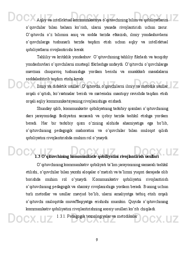 Aqliy va intellektual kommunikatsiya o’qituvchining bilim va qobiliyatlarini
o’quvchilar   bilan   baham   ko’rish,   ularni   yanada   rivojlantirish   uchun   zarur.
O’qituvchi   o’z   bilimini   aniq   va   sodda   tarzda   etkazish,   ilmiy   yondashuvlarni
o’quvchilarga   tushunarli   tarzda   taqdim   etish   uchun   aqliy   va   intellektual
qobiliyatlarni rivojlantirishi kerak.
Tahliliy va kritiklik yondashuv: O’qituvchining tahliliy fikrlash va tanqidiy
yondashuvlari o’quvchilarni mustaqil fikrlashga undaydi. O’qituvchi o’quvchilarga
mavzuni   chuqurroq   tushunishga   yordam   berishi   va   murakkab   masalalarni
soddalashtirib taqdim etishi kerak.
Ilmiy va didaktik usullar: O’qituvchi o’quvchilarni ilmiy va metodik usullar
orqali   o’qitish,   ko’rsatmalar   berish   va   materialni   mantiqiy   ravishda   taqdim   etish
orqali aqliy kommunikatsiyaning rivojlanishiga erishadi.
Shunday qilib, kommunikativ qobiliyatning tarkibiy qismlari o’qituvchining
dars   jarayonidagi   faoliyatini   samarali   va   ijobiy   tarzda   tashkil   etishga   yordam
beradi.   Har   bir   tarkibiy   qism   o’zining   alohida   ahamiyatiga   ega   bo’lib,
o’qituvchining   pedagogik   mahoratini   va   o’quvchilar   bilan   muloqot   qilish
qobiliyatini rivojlantirishda muhim rol o’ynaydi.
1.3 O’qituvchining kommunikativ qobiliyatini rivojlantirish usullari
O’qituvchining kommunikativ qobiliyati ta’lim jarayonining samarali tashkil
etilishi, o’quvchilar bilan yaxshi aloqalar o’rnatish va ta’limni yuqori darajada olib
borishda   muhim   rol   o’ynaydi.   Kommunikativ   qobiliyatni   rivojlantirish
o’qituvchining pedagogik va shaxsiy rivojlanishiga yordam beradi. Buning uchun
turli   metodlar   va   usullar   mavjud   bo’lib,   ularni   amaliyotga   tatbiq   etish   orqali
o’qituvchi   muloqotda   muvaffaqiyatga   erishishi   mumkin.   Quyida   o’qituvchining
kommunikativ qobiliyatini rivojlantirishning asosiy usullari ko’rib chiqiladi.
1.3.1. Pedagogik texnologiyalar va metodikalar
9