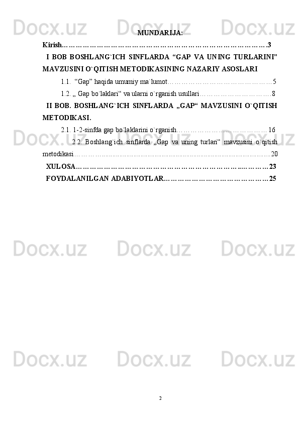 MUNDARIJA:
Kirish… ………………………………………………………………………….3
I   BOB   BOSHLANG`ICH   SINFLARDA   “GAP   VA   UNING   TURLARINI”
MAVZUSINI O`QITISH METODIKASI NING NAZ A RIY ASOSLARI
1.1.  “Gap” haqida umumiy ma`lumot……………………………………… 5
1.2. „ Gap bo`laklari“ va ularni o`rganish usullari………………………… .8
II   BOB.   BOSHLANG`ICH   SINFLARDA   „GAP“   MAVZUSINI   O`QITISH
METODIKASI .
2.1. 1-2-sinfda gap bo`laklarini o`rganish………………………………… 16
                2.2.   Boshlang`ich   sinflarda   „Gap   va   uning   turlari“   mavzusini   o`qitish
metodikasi …………................................................................................................ 20
XULOSA…………………………………………………………… .. ………… 23
FOYDALANILGAN ADABIYOTLAR…………………………………… …25
2 