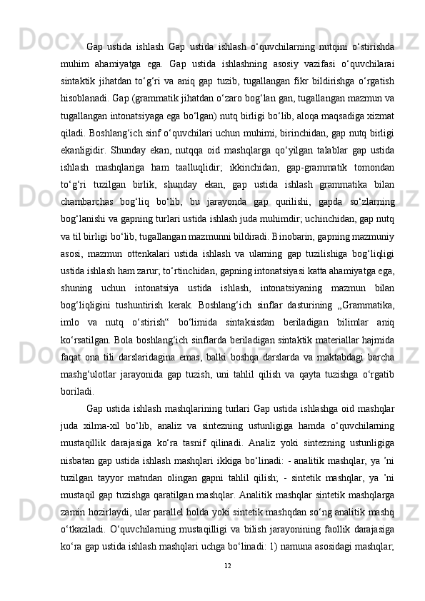 Gap   ustida   ishlash   Gap   ustida   ishlash   o‘quvchilarning   nutqini   o‘stirishda
muhim   ahamiyatga   ega.   Gap   ustida   ishlashning   asosiy   vazifasi   o‘quvchilarai
sintaktik   jihatdan   to‘g‘ri   va   aniq   gap   tuzib,   tugallangan   fikr   bildirishga   o‘rgatish
hisoblanadi. Gap (grammatik jihatdan o‘zaro bog‘lan gan, tugallangan mazmun va
tugallangan intonatsiyaga ega bo‘lgan) nutq birligi bo‘lib, aloqa maqsadiga xizmat
qiladi. Boshlang‘ich sinf o‘quvchilari uchun muhimi, birinchidan, gap nutq birligi
ekanligidir.   Shunday   ekan,   nutqqa   oid   mashqlarga   qo‘yilgan   talablar   gap   ustida
ishlash   mashqlariga   ham   taalluqlidir;   ikkinchidan,   gap-grammatik   tomondan
to‘g‘ri   tuzilgan   birlik,   shunday   ekan,   gap   ustida   ishlash   grammatika   bilan
chambarchas   bog‘liq   bo‘lib,   bu   jarayonda   gap   qurilishi,   gapda   so‘zlarning
bog‘lanishi va gapning turlari ustida ishlash juda muhimdir; uchinchidan, gap nutq
va til birligi bo‘lib, tugallangan mazmunni bildiradi. Binobarin, gapning mazmuniy
asosi,   mazmun   ottenkalari   ustida   ishlash   va   ularning   gap   tuzilishiga   bog‘liqligi
ustida ishlash ham zarur; to‘rtinchidan, gapning intonatsiyasi katta ahamiyatga ega,
shuning   uchun   intonatsiya   ustida   ishlash,   intonatsiyaning   mazmun   bilan
bog‘liqligini   tushuntirish   kerak.   Boshlang‘ich   sinflar   dasturining   „Grammatika,
imlo   va   nutq   o‘stirish“   bo‘limida   sintaksisdan   beriladigan   bilimlar   aniq
ko‘rsatilgan. Bola boshlang‘ich sinflarda beriladigan sintaktik materiallar hajmida
faqat   ona   tili   darslaridagina   emas,   balki   boshqa   darslarda   va   maktabdagi   barcha
mashg‘ulotlar   jarayonida   gap   tuzish,   uni   tahlil   qilish   va   qayta   tuzishga   o‘rgatib
boriladi.
Gap ustida  ishlash  mashqlarining turlari  Gap ustida ishlashga  oid mashqlar
juda   xilma-xil   bo‘lib,   analiz   va   sintezning   ustunligiga   hamda   o‘quvchilarning
mustaqillik   darajasiga   ko‘ra   tasnif   qilinadi.   Analiz   yoki   sintezning   ustunligiga
nisbatan gap ustida ishlash mashqlari  ikkiga bo‘linadi: - analitik mashqlar, ya ’ni
tuzilgan   tayyor   matndan   olingan   gapni   tahlil   qilish;   -   sintetik   mashqlar,   ya   ’ni
mustaqil  gap tuzishga qaratilgan mashqlar. Analitik mashqlar  sintetik mashqlarga
zamin hozirlaydi, ular parallel holda yoki sintetik mashqdan so‘ng analitik mashq
o‘tkaziladi.   O‘quvchilarning   mustaqilligi   va   bilish   jarayonining   faollik   darajasiga
ko‘ra gap ustida ishlash mashqlari uchga bo‘linadi: 1) namuna asosidagi mashqlar;
12 
