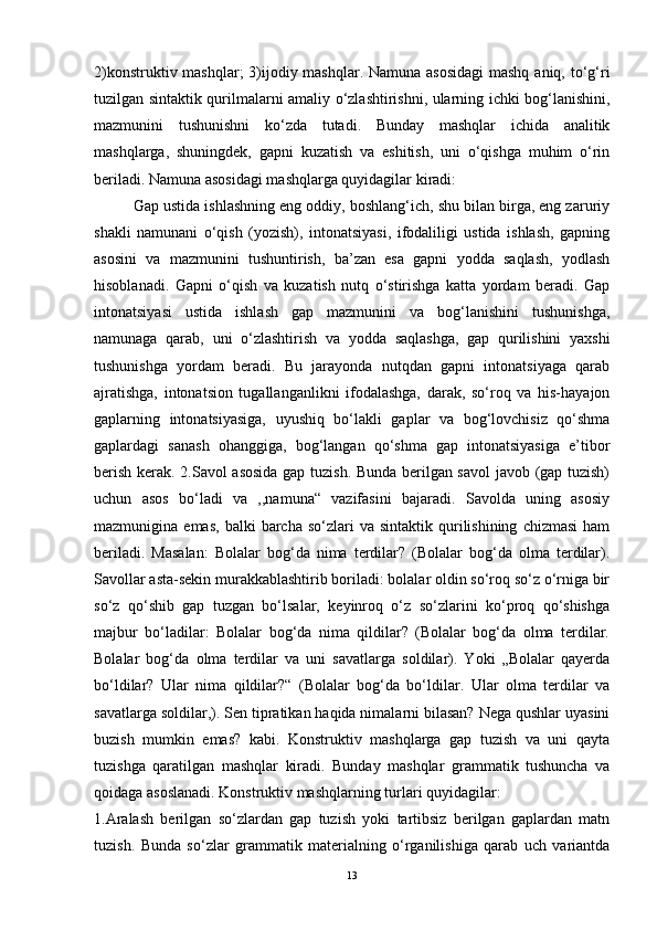 2)konstruktiv mashqlar;  3)ijodiy mashqlar. Namuna asosidagi  mashq  aniq, to‘g‘ri
tuzilgan sintaktik qurilmalarni amaliy o‘zlashtirishni, ularning ichki bog‘lanishini,
mazmunini   tushunishni   ko‘zda   tutadi.   Bunday   mashqlar   ichida   analitik
mashqlarga,   shuningdek,   gapni   kuzatish   va   eshitish,   uni   o‘qishga   muhim   o‘rin
beriladi. Namuna asosidagi mashqlarga quyidagilar kiradi:
Gap ustida ishlashning eng oddiy, boshlang‘ich, shu bilan birga, eng zaruriy
shakli   namunani   o‘qish   (yozish),   intonatsiyasi,   ifodaliligi   ustida   ishlash,   gapning
asosini   va   mazmunini   tushuntirish,   ba’zan   esa   gapni   yodda   saqlash,   yodlash
hisoblanadi.   Gapni   o‘qish   va   kuzatish   nutq   o‘stirishga   katta   yordam   beradi.   Gap
intonatsiyasi   ustida   ishlash   gap   mazmunini   va   bog‘lanishini   tushunishga,
namunaga   qarab,   uni   o‘zlashtirish   va   yodda   saqlashga,   gap   qurilishini   yaxshi
tushunishga   yordam   beradi.   Bu   jarayonda   nutqdan   gapni   intonatsiyaga   qarab
ajratishga,   intonatsion   tugallanganlikni   ifodalashga,   darak,   so‘roq   va   his-hayajon
gaplarning   intonatsiyasiga,   uyushiq   bo‘lakli   gaplar   va   bog‘lovchisiz   qo‘shma
gaplardagi   sanash   ohanggiga,   bog‘langan   qo‘shma   gap   intonatsiyasiga   e’tibor
berish kerak. 2.Savol asosida gap tuzish. Bunda berilgan savol  javob (gap tuzish)
uchun   asos   bo‘ladi   va   ,,namuna“   vazifasini   bajaradi.   Savolda   uning   asosiy
mazmunigina  emas,   balki   barcha   so‘zlari   va  sintaktik  qurilishining   chizmasi   ham
beriladi.   Masalan:   Bolalar   bog‘da   nima   terdilar?   (Bolalar   bog‘da   olma   terdilar).
Savollar asta-sekin murakkablashtirib boriladi: bolalar oldin so‘roq so‘z o‘rniga bir
so‘z   qo‘shib   gap   tuzgan   bo‘lsalar,   keyinroq   o‘z   so‘zlarini   ko‘proq   qo‘shishga
majbur   bo‘ladilar:   Bolalar   bog‘da   nima   qildilar?   (Bolalar   bog‘da   olma   terdilar.
Bolalar   bog‘da   olma   terdilar   va   uni   savatlarga   soldilar).   Yoki   „Bolalar   qayerda
bo‘ldilar?   Ular   nima   qildilar?“   (Bolalar   bog‘da   bo‘ldilar.   Ular   olma   terdilar   va
savatlarga soldilar,). Sen tipratikan haqida nimalarni bilasan? Nega qushlar uyasini
buzish   mumkin   emas?   kabi.   Konstruktiv   mashqlarga   gap   tuzish   va   uni   qayta
tuzishga   qaratilgan   mashqlar   kiradi.   Bunday   mashqlar   grammatik   tushuncha   va
qoidaga asoslanadi. Konstruktiv mashqlarning turlari quyidagilar:
1.Aralash   berilgan   so‘zlardan   gap   tuzish   yoki   tartibsiz   berilgan   gaplardan   matn
tuzish.   Bunda   so‘zlar   grammatik   materialning   o‘rganilishiga   qarab   uch   variantda
13 