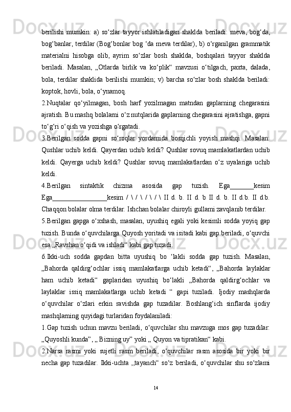 berilishi   mumkin:   a)   so‘zlar   tayyor   ishlatiladigan   shaklda   beriladi:   meva,  bog‘da,
bog‘banlar, terdilar (Bog‘bonlar bog ‘da meva terdilar), b) o‘rganilgan grammatik
materialni   hisobga   olib,   ayrim   so‘zlar   bosh   shaklda,   boshqalari   tayyor   shaklda
beriladi.   Masalan,   „Otlarda   birlik   va   ko‘plik“   mavzusi   o‘tilgach,   paxta,   dalada,
bola,   terdilar   shaklida   berilishi   mumkin;   v)   barcha   so‘zlar   bosh   shaklda   beriladi:
koptok, hovli, bola, o‘ynamoq.
2.Nuqtalar   qo‘yilmagan,   bosh   harf   yozilmagan   matndan   gaplarning   chegarasini
ajratish. Bu mashq bolalarni o‘z nutqlarida gaplarning chegarasini ajratishga, gapni
to‘g‘ri o‘qish va yozishga o‘rgatadi.
3.Berilgan   sodda   gapni   so‘roqlar   yordamida   bosqichli   yoyish   mashqi.   Masalan:
Qushlar uchib keldi. Qayerdan uchib keldi? Qushlar sovuq mamlakatlardan uchib
keldi.   Qayerga   uchib   keldi?   Qushlar   sovuq   mamlakatlardan   о‘z   uyalariga   uchib
keldi.
4.Berilgan   sintaktik   chizma   asosida   gap   tuzish.   Ega_______kesim
Ega________________kesim   /   \   /   \   /   \   /   \   II   d.   b.   II   d.   b   II   d.   b.   II   d.b.   II   d.b.
Chaqqon bolalar olma terdilar. Ishchan bolalar chiroyli gullami zavqlanib terdilar.
5.Berilgan  gapga   o‘xshash,   masalan,   uyushiq   egali   yoki   kesimli   sodda   yoyiq  gap
tuzish. Bunda o‘quvchilarga Quyosh yoritadi va isitadi kabi gap beriladi, o‘quvchi
esa „Ravshan o‘qidi va ishladi“ kabi gap tuzadi.
6.Ikki-uch   sodda   gapdan   bitta   uyushiq   bo   ‘lakli   sodda   gap   tuzish.   Masalan,
„Bahorda   qaldirg‘ochlar   issiq   mamlakatlarga   uchib   ketadi“,   „Bahorda   laylaklar
ham   uchib   ketadi“   gaplaridan   uyushiq   bo‘lakli   „Bahorda   qaldirg‘ochlar   va
laylaklar   issiq   mamlakatlarga   uchib   ketadi   “   gapi   tuziladi.   Ijodiy   mashqlarda
o‘quvchilar   o‘zlari   erkin   ravishda   gap   tuzadilar.   Boshlang‘ich   sinflarda   ijodiy
mashqlarning quyidagi turlaridan foydalaniladi:
1.Gap   tuzish   uchun   mavzu   beriladi,   o‘quvchilar   shu   mavzuga   mos   gap   tuzadilar:
„Quyoshli kunda”, „ Bizning uy” yoki „ Quyon va tipratikan“ kabi.
2.Narsa   rasmi   yoki   sujetli   rasm   beriladi,   o‘quvchilar   rasm   asosida   bir   yoki   bir
necha   gap   tuzadilar.   Ikki-uchta   ,,tayanch“   so‘z   beriladi,   o‘quvchilar   shu   so‘zlami
14 