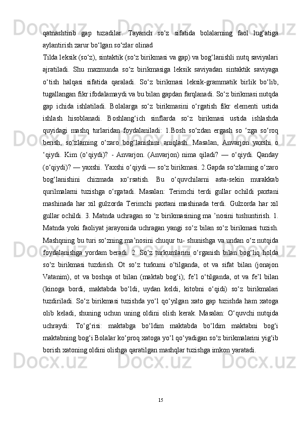 qatnashtirib   gap   tuzadilar.   Tayanch   so‘z   sifatida   bolalarning   faol   lug‘atiga
aylantirish zarur bo‘lgan so‘zlar olinad
Tilda leksik (so‘z), sintaktik (so‘z birikmasi va gap) va bog‘lanishli nutq saviyalari
ajratiladi.   Shu   mazmunda   so‘z   birikmasiga   leksik   saviyadan   sintaktik   saviyaga
o‘tish   halqasi   sifatida   qaraladi.   So‘z   birikmasi   leksik-grammatik   birlik   bo‘lib,
tugallangan fikr ifodalamaydi va bu bilan gapdan farqlanadi. So‘z birikmasi nutqda
gap   ichida   ishlatiladi.   Bolalarga   so‘z   birikmasini   o‘rgatish   fikr   elementi   ustida
ishlash   hisoblanadi.   Boshlang‘ich   sinflarda   so‘z   birikmasi   ustida   ishlashda
quyidagi   mashq   turlaridan   foydalaniladi:   1.Bosh   so‘zdan   ergash   so   ‘zga   so‘roq
berish,   so‘zlaming   о‘zaro   bog‘lanishini   aniqlash.   Masalan,   Anvarjon   yaxshi   о
‘qiydi.   Kim   (o‘qiydi)?   -   Anvarjon.   (Anvarjon)   nima   qiladi?   —   о‘qiydi.   Qanday
(o‘qiydi)? — yaxshi. Yaxshi о‘qiydi — so‘z birikmasi. 2.Gapda so‘zlaming o‘zaro
bog‘lanishini   chizmada   ко‘rsatish.   Bu   o‘quvchilarni   asta-sekin   murakkab
qurilmalarni   tuzishga   o‘rgatadi.   Masalan:   Terimchi   terdi   gullar   ochildi   paxtani
mashinada   har   xil   gulzorda   Terimchi   paxtani   mashinada   terdi.   Gulzorda   har   xil
gullar ochildi. 3. Matnda uchragan so ‘z birikmasining mа ’nosini tushuntirish. 1.
Matnda   yoki   faoliyat   jarayonida   uchragan   yangi   so‘z   bilan   so‘z   birikmasi   tuzish.
Mashqning bu turi so‘zning ma’nosini chuqur tu- shunishga va undan o‘z nutqida
foydalanishga   yordam   beradi.   2.   So‘z   turkumlarini   o‘rganish   bilan   bog‘liq   holda
so‘z   birikmasi   tuzdirish.   Ot   so‘z   turkumi   o‘tilganda,   ot   va   sifat   bilan   (jonajon
Vatanim),   ot   va   boshqa   ot   bilan   (maktab   bog‘i);   fe’l   o‘tilganda,   ot   va   fe’l   bilan
(kinoga   bordi,   maktabda   bo‘ldi,   uydan   keldi,   kitobni   o‘qidi)   so‘z   birikmalari
tuzdiriladi.   So‘z   birikmasi   tuzishda   yo‘l   qo‘yilgan   xato   gap   tuzishda   ham   xatoga
olib   keladi,   shuning   uchun   uning   oldini   olish   kerak.   Masalan:   O‘quvchi   nutqida
uchraydi:   To‘g‘risi:   maktabga   bo‘ldim   maktabda   bo‘ldim   maktabni   bog‘i
maktabning bog‘i Bolalar ko‘proq xatoga yo‘l qo‘yadigan so‘z birikmalarini yig‘ib
borish xatoning oldini olishga qaratilgan mashqlar tuzishga imkon yaratadi. 
15 