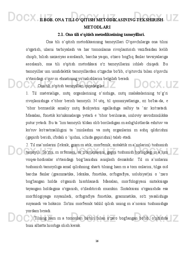 II BOB. ONA TILI O‘QITISH METODIKASINING TEKSHIRISH
METODLARI
2.1. Ona tili o‘qitish metodikasining tamoyillari.
                    Ona   tili   o‘qitish   metodikasining   tamoyillari   O'quvchilarga   ona   tilini
o'rgatish,   ularni   tarbiyalash   va   har   tomonlama   rivojlantirish   vazifasidan   kelib
chiqib, bilish nazariyas asoslanib, barcha yaqin, o'zaro bog'liq fanlar tavsiyalariga
asoslanib,   ona   tili   o'qitish   metodikasi   o'z   tamoyillarini   ishlab   chiqadi.   Bu
tamoyillar um umdidaktik tamoyillardan o'zgacha bo'lib, o'qituvchi bilan o'quvchi
o'rtasidagi o'quv m ehnatining yo'nalishlarini belgilab beradi.
           Ona tili o'qitish tamoyillari quyidagilar. 
1.   Til   materialiga,   nutq   organlarining   o‘sishiga,   nutq   malakalarining   to‘g‘ri
rivojlanishiga   e’tibor   berish   tamoyili.   N   utq,   til   qonuniyatlariga,   oz   bo'lsa-da,   e
’tibor   bermaslik   amaliy   nutq   faoliyatini   egallashga   salbiy   ta   ’sir   ko'rsatadi.
Masalan,   fonetik   ko'nikmalarga   yetarli   e   ’tibor   berilmasa,   imloviy   savodxonlikka
putur yetadi. Bu ta ’lim tamoyili tildan olib boriladigan m ashg'ulotlarda eshituv va
ko'ruv   ko'rsatmaliligini   ta   ’minlashni   va   nutq   organlarini   m   ashq   qildirishni
(gapirib berish, ifodali o ‘qishni, ichida gapirishni) talab etadi. 
2. Til ma’nolarini (leksik, gram m atik, morfemik, sintaktik m a’nolarini) tushunish
tamoyili. So‘zni, m orfemani, so‘z birikmasini, gapni tushunish borliqdagi m a’lum
voqea-hodisalar   o'rtasidagi   bog‘lanishni   aniqlash   demakdir.   Til   m   a’nolarini
tushunish tamoyiliga amal qilishning sharti tilning ham m a tom onlarini, tilga oid
barcha   fanlar   (grammatika,   leksika,   fonetika,   orfografiya,   uslubiyat)ni   o   ‘zaro
bog'langan   holda   o'rganish   hisoblanadi.   Masalan,   morfologiyani   sintaksisga
tayangan   holdagina   o'rganish,   o'zlashtirish   mumkin.   Sintaksisni   o'rganishda   esa
morfologiyaga   suyaniladi,   orfografiya   fonetika,   grammatika,   so'z   yasalishiga
suyanadi   va   hokazo.   So'zni   morfemik   tahlil   qilish   uning   m   a’nosini   tushunishga
yordam beradi.
              Tilning   ham   m   a   tomonlari   birbiri   bilan   o'zaro   bog'langan   bo'lib,   o'qitishda
buni albatta hisobga olish kerak. 
16 