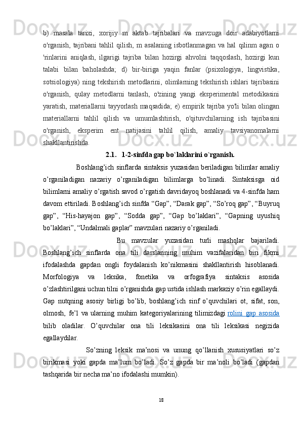 b)   masala   tarixi,   xorijiy   m   aktab   tajribalari   va   mavzuga   doir   adabiyotlarni
o'rganish,   tajribani   tahlil   qilish,   m   asalaning   isbotlanmagan   va   hal   qilinm   agan   o
'rinlarini   aniqlash,   ilgarigi   tajriba   bilan   hozirgi   ahvolni   taqqoslash,   hozirgi   kun
talabi   bilan   baholashda;   d)   bir-biriga   yaqin   fanlar   (psixologiya,   lingvistika,
sotsiologiya)   ning   tekshirish   metodlarini,   olimlarning   tekshirish   ishlari   tajribasini
o'rganish,   qulay   metodlarni   tanlash,   o'zining   yangi   eksperimental   metodikasini
yaratish, materiallarni tayyorlash maqsadida; e) empirik tajriba yo'li bilan olingan
materiallarni   tahlil   qilish   va   umumlashtirish,   o'qituvchilarning   ish   tajribasini
o'rganish,   eksperim   ent   natijasini   tahlil   qilish,   amaliy   tavsiyanomalarni
shakllantirishda.
2.1.   1-2-sinfda gap bo`laklarini o`rganish.
                           Boshlang’ich sinflarda sintaksis  yuzasidan beriladigan bilimlar amaliy
o’rganiladigan   nazariy   o’rganiladigan   bilimlarga   bo’linadi.   Sintaksisga   oid
bilimlarni amaliy o’rgatish savod o’rgatish davridayoq boshlanadi va 4-sinfda ham
davom ettiriladi. Boshlang’ich sinfda “Gap”, “Darak gap”, “So’roq gap”, “Buyruq
gap”,   “His-hayajon   gap”,   “Sodda   gap”,   “Gap   bo’laklari”,   “Gapning   uyushiq
bo’laklari”, “Undalmali gaplar” mavzulari nazariy o’rganiladi. 
                      Bu   mavzular   yuzasidan   turli   mashqlar   bajariladi.
Boshlang’ich   sinflarda   ona   tili   darslarining   muhim   vazifalaridan   biri   fikrni
ifodalashda   gapdan   ongli   foydalanish   ko’nikmasini   shakllantirish   hisoblanadi.
Morfologiya   va   leksika,   fonetika   va   orfografiya   sintaksis   asosida
o’zlashtirilgani uchun tilni o’rganishda gap ustida ishlash markaziy o’rin egallaydi.
Gap   nutqning   asosiy   birligi   bo’lib,   boshlang’ich   sinf   o’quvchilari   ot,   sifat,   son,
olmosh,   fe’l   va   ularning   muhim   kategoriyalarining   tilimizdagi   rolini   gap   asosida
bilib   oladilar.   O’quvchilar   ona   tili   leksikasini   ona   tili   leksikasi   negizida
egallaydilar. 
                      So’zning   leksik   ma’nosi   va   unung   qo’llanish   xususiyatlari   so’z
birikmasi   yoki   gapda   ma’lum   bo’ladi.   So’z   gapda   bir   ma’noli   bo’ladi   (gapdan
tashqarida bir necha ma’no ifodalashi mumkin).
           
18 