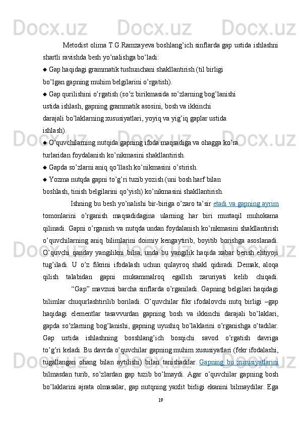   Metodist olima T.G.Ramzayeva boshlang’ich sinflarda gap ustida ishlashni
shartli ravishda besh yo’nalishga bo’ladi:
  Gap haqidagi grammatik tushunchani shakllantirish (til birligi
bo’lgan gapning muhim belgilarini o’rgatish).
  Gap qurilishini o’rgatish (so’z birikmasida so’zlarning bog’lanishi
ustida ishlash, gapning grammatik asosini, bosh va ikkinchi
darajali bo’laklarning xususiyatlari, yoyiq va yig’iq gaplar ustida
ishlash).
  O’quvchilarning nutqida gapning ifoda maqsadiga va ohagga ko’ra
turlaridan foydalanish ko’nikmasini shakllantirish.
  Gapda so’zlarni aniq qo’llash ko’nikmasini o’stirish.
  Yozma nutqda gapni to’g’ri tuzib yozish (uni bosh harf bilan
boshlash, tinish belgilarini qo’yish) ko’nikmasini shakllantirish.
              Ishning bu besh yo’nalishi bir-biriga o’zaro ta’sir   etadi va gapning ayrim
tomonlarini   o’rganish   maqsadidagina   ularning   har   biri   mustaqil   muhokama
qilinadi. Gapni o’rganish va nutqda undan foydalanish ko’nikmasini shakllantirish
o’quvchilarning   aniq   bilimlarini   doimiy   kengaytirib,   boyitib   borishga   asoslanadi.
O’quvchi   qanday   yangilikni   bilsa,   unda   bu   yangilik   haqida   xabar   berish   ehtiyoji
tug’iladi.   U   o’z   fikrini   ifodalash   uchun   qulayroq   shakl   qidiradi.   Demak,   aloqa
qilish   talabidan   gapni   mukammalroq   egallsh   zaruriyati   kelib   chiqadi.
                       “Gap” mavzusi  barcha sinflarda o’rganiladi. Gapning belgilari haqidagi
bilimlar   chuqurlashtirilib   boriladi.   O’quvchilar   fikr   ifodalovchi   nutq   birligi   –gap
haqidagi   elementlar   tasavvurdan   gapning   bosh   va   ikkinchi   darajali   bo’laklari,
gapda so’zlarning bog’lanishi, gapning uyushiq bo’laklarini o’rganishga o’tadilar.
Gap   ustida   ishlashning   bosshlang’ich   bosqichi   savod   o’rgatish   davriga
to’g’ri keladi. Bu davrda o’quvchilar gapning muhim xususiyatlari (fekr ifodalashi,
tugallangan   ohang   bilan   aytilishi)   bilan   tanishadilar.   Gapning   bu   xususiyatlarini
bilmasdan   turib,   so’zlardan   gap   tuzib   bo’lmaydi.   Agar   o’quvchilar   gapning   bosh
bo’laklarini   ajrata   olmasalar,   gap   nutqning   yaxlit   birligi   ekanini   bilmaydilar.   Ega
19 