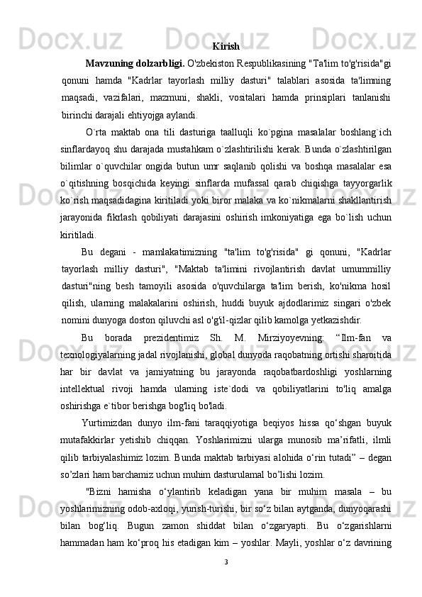 Kirish
Mavzuning dolzarbligi.   O'zbekiston Respublikasining "Ta'lim to'g'risida"gi
qonuni   hamda   "Kadrlar   tayorlash   milliy   dasturi"   talablari   asosida   ta'limning
maqsadi,   vazifalari,   mazmuni,   shakli,   vositalari   hamda   prinsiplari   tanlanishi
birinchi darajali ehtiyojga aylandi.
O`rta   maktab   ona   tili   dasturiga   taalluqli   ko`pgina   masalalar   boshlang`ich
sinflardayoq shu darajada mustahkam o`zlashtirilishi  kerak. Bunda o`zlashtirilgan
bilimlar   o`quvchilar   ongida   butun   umr   saqlanib   qolishi   va   boshqa   masalalar   esa
o`qitishning   bosqichida   keyingi   sinflarda   mufassal   qarab   chiqishga   tayyorgarlik
ko`rish maqsadidagina kiritiladi yoki biror malaka va ko`nikmalarni shakllantirish
jarayonida   fikrlash   qobiliyati   darajasini   oshirish   imkoniyatiga   ega   bo`lish   uchun
kiritiladi.
Bu   degani   -   mamlakatimizning   "ta'lim   to'g'risida"   gi   qonuni,   "Kadrlar
tayorlash   milliy   dasturi",   "Maktab   ta'limini   rivojlantirish   davlat   umummilliy
dasturi"ning   besh   tamoyili   asosida   o'quvchilarga   ta'lim   berish,   ko'nikma   hosil
qilish,   ularning   malakalarini   oshirish,   huddi   buyuk   ajdodlarimiz   singari   o'zbek
nomini dunyoga doston qiluvchi asl o'g'il-qizlar qilib kamolga yetkazishdir.
Bu   borada   prezidentimiz   Sh.   M.   Mirziyoyevning:   “Ilm-fan   va
texnologiyalarning jadal rivojlanishi, global dunyoda raqobatning ortishi sharoitida
har   bir   davlat   va   jamiyatning   bu   jarayonda   raqobatbardoshligi   yoshlarning
intellektual   rivoji   hamda   ularning   iste`dodi   va   qobiliyatlarini   to'liq   amalga
oshirishga e`tibor berishga bog'liq bo'ladi.
Yurtimizdan   dunyo   ilm-fani   taraqqiyotiga   beqiyos   hissa   qo‘shgan   buyuk
mutafakkirlar   yetishib   chiqqan.   Yoshlarimizni   ularga   munosib   ma’rifatli,   ilmli
qilib tarbiyalashimiz lozim. Bunda maktab tarbiyasi  alohida o‘rin tutadi” – degan
so’zlari ham barchamiz uchun muhim dasturulamal bo’lishi lozim.
"Bizni   hamisha   o‘ylantirib   keladigan   yana   bir   muhim   masala   –   bu
yoshlarimizning odob-axloqi, yurish-turishi, bir so‘z bilan aytganda, dunyoqarashi
bilan   bog‘liq.   Bugun   zamon   shiddat   bilan   o‘zgaryapti.   Bu   o‘zgarishlarni
hammadan ham ko‘proq his etadigan kim – yoshlar. Mayli, yoshlar o‘z davrining
3 